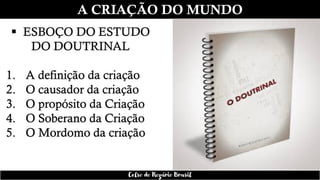 A CRIAÇÃO DO MUNDO
▪ ESBOÇO DO ESTUDO
DO DOUTRINAL
1. A definição da criação
2. O causador da criação
3. O propósito da Criação
4. O Soberano da Criação
5. O Mordomo da criação
Celso do Rozário Brasil
 