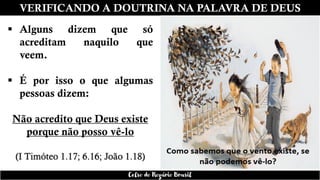 VERIFICANDO A DOUTRINA NA PALAVRA DE DEUS
▪ Alguns dizem que só
acreditam naquilo que
veem.
▪ É por isso o que algumas
pessoas dizem:
Não acredito que Deus existe
porque não posso vê-lo
(I Timóteo 1.17; 6.16; João 1.18)
Celso do Rozário Brasil
 