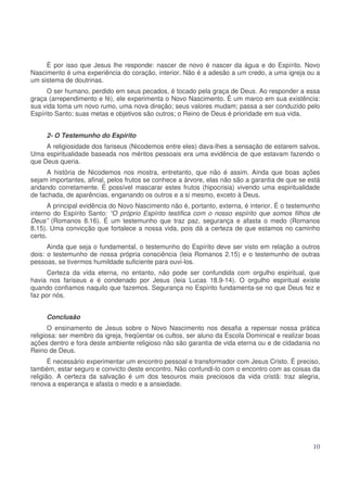 É por isso que Jesus lhe responde: nascer de novo é nascer da água e do Espírito. Novo
Nascimento é uma experiência do coração, interior. Não é a adesão a um credo, a uma igreja ou a
um sistema de doutrinas.
O ser humano, perdido em seus pecados, é tocado pela graça de Deus. Ao responder a essa
graça (arrependimento e fé), ele experimenta o Novo Nascimento. É um marco em sua existência:
sua vida toma um novo rumo, uma nova direção; seus valores mudam; passa a ser conduzido pelo
Espírito Santo; suas metas e objetivos são outros; o Reino de Deus é prioridade em sua vida.
2- O Testemunho do Espirito
A religiosidade dos fariseus (Nicodemos entre eles) dava-lhes a sensação de estarem salvos.
Uma espiritualidade baseada nos méritos pessoais era uma evidência de que estavam fazendo o
que Deus queria.
A história de Nicodemos nos mostra, entretanto, que não é assim. Ainda que boas ações
sejam importantes, afinal, pelos frutos se conhece a árvore, elas não são a garantia de que se está
andando corretamente. É possível mascarar estes frutos (hipocrisia) vivendo uma espiritualidade
de fachada, de aparências, enganando os outros e a si mesmo, exceto à Deus.
A principal evidência do Novo Nascimento não é, portanto, externa, é interior. É o testemunho
interno do Espírito Santo: “O próprio Espírito testifica com o nosso espírito que somos filhos de
Deus” (Romanos 8.16). É um testemunho que traz paz, segurança e afasta o medo (Romanos
8.15). Uma convicção que fortalece a nossa vida, pois dá a certeza de que estamos no caminho
certo.
Ainda que seja o fundamental, o testemunho do Espírito deve ser visto em relação a outros
dois: o testemunho de nossa própria consciência (leia Romanos 2.15) e o testemunho de outras
pessoas, se tivermos humildade suficiente para ouvi-los.
Certeza da vida eterna, no entanto, não pode ser confundida com orgulho espiritual, que
havia nos fariseus e é condenado por Jesus (leia Lucas 18.9-14). O orgulho espiritual existe
quando confiamos naquilo que fazemos. Segurança no Espírito fundamenta-se no que Deus fez e
faz por nós.
Conclusão
O ensinamento de Jesus sobre o Novo Nascimento nos desafia a repensar nossa prática
religiosa: ser membro da igreja, freqüentar os cultos, ser aluno da Escola Dominical e realizar boas
ações dentro e fora deste ambiente religioso não são garantia de vida eterna ou e de cidadania no
Reino de Deus.
É necessário experimentar um encontro pessoal e transformador com Jesus Cristo. É preciso,
também, estar seguro e convicto deste encontro. Não confundi-lo com o encontro com as coisas da
religião. A certeza da salvação é um dos tesouros mais preciosos da vida cristã: traz alegria,
renova a esperança e afasta o medo e a ansiedade.

10

 