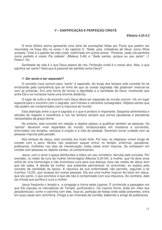 V – SANTIFICAÇÃO E PERFEIÇÃO CRISTÃ
Efésios 4.25-5.2
O texto bíblico acima apresenta uma série de exortações feitas por Paulo que podem ser
resumidas na frase dita no verso 1 do capítulo 5: “Sede, pois, imitadores de Deus, como filhos
amados.” Este é o padrão da vida cristã, reafirmado em outros textos: “Portanto, sede vós perfeitos
como perfeito é vosso Pai celeste”. (Mateus 5.48) e “Sede santos, porque eu sou santo”. (1
Pedro1.16).
Santidade de vida é o que Deus espera de nós. Perfeição cristã é o nosso alvo. Mas, o que
significa ser santo? Será que é possível ser perfeito como Deus?
1- Ser santo é ser separado?
O conceito mais comum para “santo” é separado. Ao longo dos tempos este conceito foi se
enraizando pela consciência que se tinha de que as coisas sagradas não poderiam misturar-se
com as profanas. Era uma forma de honrar a dignidade e a santidade de Deus, mostrando que
entre Ele e os humanos havia uma enorme distância.
O lugar do culto e do encontro com Deus devia ser separado do mundo comum. Há um lugar
especial para o encontro com o sagrado, com móveis e utensílios consagrados. Objetos santos que
não podem ser contaminados com a impureza do mundo.
Esta distinção entre o que é sagrado e o que é profano é importante. Desperta sentimentos e
atitudes de respeito e reverência e nos faz lembrar sempre que somos pecadores e pecadoras
necessitados da graça divina.
No entanto, este conceito em relação a objetos passou a qualificar também as pessoas. Os
“santos” deveriam viver separados do mundo: enclausurados em mosteiros e conventos,
enfurnados nos templos, reclusos à oração e à vida de piedade. Deveriam tomar cuidado com as
pessoas impuras pelo pecado.
Nos tempos de Jesus, este conceito era muito forte. Por isso, os religiosos viviam longe do
contato com o povo. Muitos não poderiam sequer entrar no templo: enfermos, pecadores,
publicanos, mulheres nos dias de menstruação; todos estes eram impuros. Se entrassem em
contato com pessoas ou objetos santos, os contaminariam.
Jesus, com o amor e graça distribuídos a todos em seu ministério, derruba este conceito. Por
exemplo, no relato da cura da mulher hemorrágica (Marcos 5.24-34): a mulher, que há doze anos
sofria de uma hemorragia e não encontrara cura para sua doença, toca nas vestes de Jesus sem
que ele saiba. A atitude da mulher, que pretendia permanecer no anonimato, se explica pela
conceito de santidade da época. A natureza de sua enfermidade não permitia, segundo a lei
(Levítico 15.25), que tocasse em outras pessoas. Ela era uma mulher impura! Ao tocar em Jesus,
que era santo, o que acontece é que ele não é contaminado com sua impureza. Ao contrário, dele
sai virtude que purifica e cura a mulher.
Jesus freqüenta o templo e a sinagoga e honra estes lugares. É conhecida a passagem em
que Ele expulsa os mercadores do Templo, purificando-o. Da mesma forma, anda em meio aos
pecadores(as): come e caminha com eles, toca-os, participa de festas onde estão presentes, entra
em suas casas sem cerimônia. Chega a ser chamado de comilão, beberrão e amigo de publicanos.

11

 