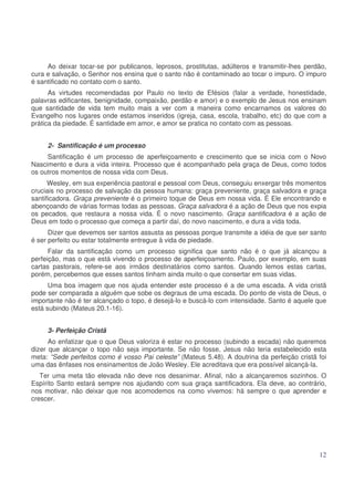 Ao deixar tocar-se por publicanos, leprosos, prostitutas, adúlteros e transmitir-lhes perdão,
cura e salvação, o Senhor nos ensina que o santo não é contaminado ao tocar o impuro. O impuro
é santificado no contato com o santo.
As virtudes recomendadas por Paulo no texto de Efésios (falar a verdade, honestidade,
palavras edificantes, benignidade, compaixão, perdão e amor) e o exemplo de Jesus nos ensinam
que santidade de vida tem muito mais a ver com a maneira como encarnamos os valores do
Evangelho nos lugares onde estamos inseridos (igreja, casa, escola, trabalho, etc) do que com a
prática da piedade. É santidade em amor, e amor se pratica no contato com as pessoas.
2- Santificação é um processo
Santificação é um processo de aperfeiçoamento e crescimento que se inicia com o Novo
Nascimento e dura a vida inteira. Processo que é acompanhado pela graça de Deus, como todos
os outros momentos de nossa vida com Deus.
Wesley, em sua experiência pastoral e pessoal com Deus, conseguiu enxergar três momentos
cruciais no processo de salvação da pessoa humana: graça preveniente, graça salvadora e graça
santificadora. Graça preveniente é o primeiro toque de Deus em nossa vida. É Ele encontrando e
abençoando de várias formas todas as pessoas. Graça salvadora é a ação de Deus que nos expia
os pecados, que restaura a nossa vida. É o novo nascimento. Graça santificadora é a ação de
Deus em todo o processo que começa a partir daí, do novo nascimento, e dura a vida toda.
Dizer que devemos ser santos assusta as pessoas porque transmite a idéia de que ser santo
é ser perfeito ou estar totalmente entregue à vida de piedade.
Falar da santificação como um processo significa que santo não é o que já alcançou a
perfeição, mas o que está vivendo o processo de aperfeiçoamento. Paulo, por exemplo, em suas
cartas pastorais, refere-se aos irmãos destinatários como santos. Quando lemos estas cartas,
porém, percebemos que esses santos tinham ainda muito o que consertar em suas vidas.
Uma boa imagem que nos ajuda entender este processo é a de uma escada. A vida cristã
pode ser comparada a alguém que sobe os degraus de uma escada. Do ponto de vista de Deus, o
importante não é ter alcançado o topo, é desejá-lo e buscá-lo com intensidade. Santo é aquele que
está subindo (Mateus 20.1-16).
3- Perfeição Cristã
Ao enfatizar que o que Deus valoriza é estar no processo (subindo a escada) não queremos
dizer que alcançar o topo não seja importante. Se não fosse, Jesus não teria estabelecido esta
meta: “Sede perfeitos como é vosso Pai celeste” (Mateus 5.48). A doutrina da perfeição cristã foi
uma das ênfases nos ensinamentos de João Wesley. Ele acreditava que era possível alcançá-la.
Ter uma meta tão elevada não deve nos desanimar. Afinal, não a alcançaremos sozinhos. O
Espírito Santo estará sempre nos ajudando com sua graça santificadora. Ela deve, ao contrário,
nos motivar, não deixar que nos acomodemos na como vivemos: há sempre o que aprender e
crescer.

12

 