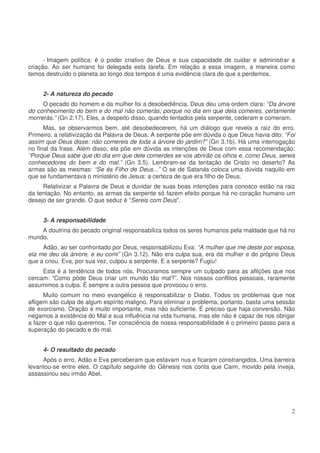 - Imagem política: é o poder criativo de Deus e sua capacidade de cuidar e administrar a
criação. Ao ser humano foi delegada esta tarefa. Em relação a essa imagem, a maneira como
temos destruído o planeta ao longo dos tempos é uma evidência clara de que a perdemos.
2- A natureza do pecado
O pecado do homem e da mulher foi a desobediência. Deus deu uma ordem clara: “Da árvore
do conhecimento do bem e do mal não comerás; porque no dia em que dela comeres, certamente
morrerás.” (Gn 2.17). Eles, a despeito disso, quando tentados pela serpente, cederam e comeram.
Mas, se observarmos bem, até desobedecerem, há um diálogo que revela a raiz do erro.
Primeiro, a relativização da Palavra de Deus. A serpente põe em dúvida o que Deus havia dito: “Foi
assim que Deus disse: não comereis de toda a árvore do jardim?” (Gn 3.1b). Há uma interrogação
no final da frase. Além disso, ela põe em dúvida as intenções de Deus com essa recomendação:
“Porque Deus sabe que do dia em que dele comerdes se vos abrirão os olhos e, como Deus, sereis
conhecedores do bem e do mal.” (Gn 3.5). Lembram-se da tentação de Cristo no deserto? As
armas são as mesmas: “Se és Filho de Deus...” O se de Satanás coloca uma dúvida naquilo em
que se fundamentava o ministério de Jesus: a certeza de que era filho de Deus.
Relativizar a Palavra de Deus e duvidar de suas boas intenções para conosco estão na raiz
da tentação. No entanto, as armas da serpente só fazem efeito porque há no coração humano um
desejo de ser grande. O que seduz é “Sereis com Deus”.
3- A responsabilidade
A doutrina do pecado original responsabiliza todos os seres humanos pela maldade que há no
mundo.
Adão, ao ser confrontado por Deus, responsabilizou Eva: “A mulher que me deste por esposa,
ela me deu da árvore, e eu comi” (Gn 3.12). Não era culpa sua, era da mulher e do próprio Deus
que a criou. Eva, por sua vez, culpou a serpente. E a serpente? Fugiu!
Esta é a tendência de todos nós. Procuramos sempre um culpado para as aflições que nos
cercam: “Como pôde Deus criar um mundo tão mal?”. Nos nossos conflitos pessoais, raramente
assumimos a culpa. É sempre a outra pessoa que provocou o erro.
Muito comum no meio evangélico é responsabilizar o Diabo. Todos os problemas que nos
afligem são culpa de algum espírito maligno. Para eliminar o problema, portanto, basta uma sessão
de exorcismo. Oração é muito importante, mas não suficiente. É preciso que haja conversão. Não
negamos a existência do Mal e sua influência na vida humana, mas ele não é capaz de nos obrigar
a fazer o que não queremos. Ter consciência de nossa responsabilidade é o primeiro passo para a
superação do pecado e do mal.
4- O resultado do pecado
Após o erro, Adão e Eva perceberam que estavam nus e ficaram constrangidos. Uma barreira
levantou-se entre eles. O capítulo seguinte do Gênesis nos conta que Caim, movido pela inveja,
assassinou seu irmão Abel.

2

 