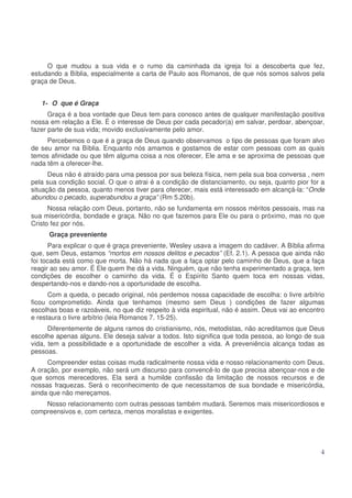 O que mudou a sua vida e o rumo da caminhada da igreja foi a descoberta que fez,
estudando a Bíblia, especialmente a carta de Paulo aos Romanos, de que nós somos salvos pela
graça de Deus.
1- O que é Graça
Graça é a boa vontade que Deus tem para conosco antes de qualquer manifestação positiva
nossa em relação a Ele. É o interesse de Deus por cada pecador(a) em salvar, perdoar, abençoar,
fazer parte de sua vida; movido exclusivamente pelo amor.
Percebemos o que é a graça de Deus quando observamos o tipo de pessoas que foram alvo
de seu amor na Bíblia. Enquanto nós amamos e gostamos de estar com pessoas com as quais
temos afinidade ou que têm alguma coisa a nos oferecer, Ele ama e se aproxima de pessoas que
nada têm a oferecer-lhe.
Deus não é atraído para uma pessoa por sua beleza física, nem pela sua boa conversa , nem
pela sua condição social. O que o atrai é a condição de distanciamento, ou seja, quanto pior for a
situação da pessoa, quanto menos tiver para oferecer, mais está interessado em alcançá-la: “Onde
abundou o pecado, superabundou a graça” (Rm 5.20b).
Nossa relação com Deus, portanto, não se fundamenta em nossos méritos pessoais, mas na
sua misericórdia, bondade e graça. Não no que fazemos para Ele ou para o próximo, mas no que
Cristo fez por nós.
Graça preveniente
Para explicar o que é graça preveniente, Wesley usava a imagem do cadáver. A Bíblia afirma
que, sem Deus, estamos “mortos em nossos delitos e pecados” (Ef. 2.1). A pessoa que ainda não
foi tocada está como que morta. Não há nada que a faça optar pelo caminho de Deus, que a faça
reagir ao seu amor. É Ele quem lhe dá a vida. Ninguém, que não tenha experimentado a graça, tem
condições de escolher o caminho da vida. É o Espírito Santo quem toca em nossas vidas,
despertando-nos e dando-nos a oportunidade de escolha.
Com a queda, o pecado original, nós perdemos nossa capacidade de escolha: o livre arbítrio
ficou comprometido. Ainda que tenhamos (mesmo sem Deus ) condições de fazer algumas
escolhas boas e razoáveis, no que diz respeito à vida espiritual, não é assim. Deus vai ao encontro
e restaura o livre arbítrio (leia Romanos 7. 15-25).
Diferentemente de alguns ramos do cristianismo, nós, metodistas, não acreditamos que Deus
escolhe apenas alguns. Ele deseja salvar a todos. Isto significa que toda pessoa, ao longo de sua
vida, tem a possibilidade e a oportunidade de escolher a vida. A preveniência alcança todas as
pessoas.
Compreender estas coisas muda radicalmente nossa vida e nosso relacionamento com Deus.
A oração, por exemplo, não será um discurso para convencê-lo de que precisa abençoar-nos e de
que somos merecedores. Ela será a humilde confissão da limitação de nossos recursos e de
nossas fraquezas. Será o reconhecimento de que necessitamos de sua bondade e misericórdia,
ainda que não mereçamos.
Nosso relacionamento com outras pessoas também mudará. Seremos mais misericordiosos e
compreensivos e, com certeza, menos moralistas e exigentes.

4

 
