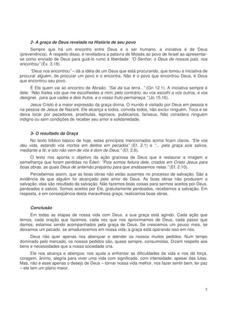 2- A graça de Deus revelada na História de seu povo
Sempre que há um encontro entre Deus e o ser humano, a iniciativa é de Deus
(preveniência). A respeito disso, é reveladora a palavra de Moisés ao povo de Israel ao apresentarse como enviado de Deus para guiá-lo rumo à liberdade: “O Senhor, o Deus de nossos pais, nos
encontrou” (Êx. 3.18).
“Deus nos encontrou” – dá a idéia de um Deus que está procurando, que tomou a iniciativa de
procurar alguém, de procurar um povo e o encontra. Não é o povo que encontrou Deus, é Deus
que encontrou seu povo.
É Ele quem vai ao encontro de Abraão: “Sai da tua terra...” (Gn 12.1). A iniciativa sempre é
dele: “Não fostes vós que me escolhestes a mim; pelo contrário, eu vos escolhi a vós outros, e vos
designei, para que vades e deis frutos, e o vosso fruto permaneça.” (Jo 15.16).
Jesus Cristo é a maior expressão da graça divina. O mundo é visitado por Deus em pessoa e
na pessoa de Jesus de Nazaré. Ele alcança a todos, convida todos, não exclui ninguém. Toca e se
deixa tocar por pecadores, prostitutas, leprosos, publicanos, fariseus. Não considera ninguém
indigno ou sem condições de receber seu amor e solidariedade.
3- O resultado da Graça
No texto bíblico básico de hoje, estes princípios mencionados acima ficam claros. “Ele vos
deu vida, estando vós mortos em delitos em pecados” (Ef. 2.1) e “... pela graça sois salvos,
mediante a fé; e isto não vem de vós é dom de Deus.” (Ef. 2.8).
O texto nos aponta o objetivo da ação graciosa de Deus que é restaurar a imagem e
semelhança que foram perdidas no Éden: “Pois somos feitura dele, criados em Cristo Jesus para
boas obras, as quais Deus de antemão preparou para que andássemos nelas.” (Ef. 2.10).
Percebemos assim, que as boas obras não estão ausentes no processo de salvação. São a
evidência de que alguém foi alcançado pelo amor de Deus. As boas obras não produzem a
salvação; elas são resultado da salvação. Não fazemos boas coisas para sermos aceitos por Deus,
perdoados e salvos. Somos aceitos por Ele, gratuitamente perdoados, recebemos a salvação. Em
resposta, e em conseqüência desta maravilhosa graça, realizamos boas obras.
Conclusão
Em todas as etapas de nossa vida com Deus, a sua graça está agindo. Cada ação que
temos, cada oração que fazemos, cada vez que nos aproximamos de Deus, cada passo que
damos; estamos sendo acompanhados pela graça de Deus. Se crescemos um pouco mais, se
deixamos um pecado, se amadurecemos em nossa vida; a graça está operando isso em nós.
Deus não quer apenas nos abençoar e atender os nossos muitos pedidos. Num tempo
dominado pelo mercado, os nossos pedidos são, quase sempre, consumistas. Dizem respeito aos
bens e necessidades que a nossa sociedade cria.
Ele nos alcança e abençoa; nos ajuda a enfrentar as dificuldades da vida e nos dá força,
coragem, ânimo, alegria para viver uma vida com significado, com intensidade, apesar das lutas.
Mas, não é esse apenas o desejo de Deus – tornar nossa vida melhor, nos fazer sentir bem, ter paz
– ele tem um plano maior.

5

 