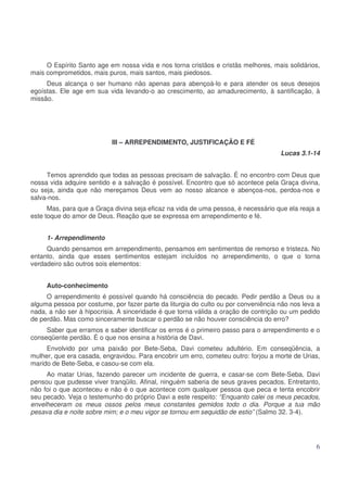 O Espírito Santo age em nossa vida e nos torna cristãos e cristãs melhores, mais solidários,
mais comprometidos, mais puros, mais santos, mais piedosos.
Deus alcança o ser humano não apenas para abençoá-lo e para atender os seus desejos
egoístas. Ele age em sua vida levando-o ao crescimento, ao amadurecimento, à santificação, à
missão.

III – ARREPENDIMENTO, JUSTIFICAÇÃO E FÉ
Lucas 3.1-14
Temos aprendido que todas as pessoas precisam de salvação. É no encontro com Deus que
nossa vida adquire sentido e a salvação é possível. Encontro que só acontece pela Graça divina,
ou seja, ainda que não mereçamos Deus vem ao nosso alcance e abençoa-nos, perdoa-nos e
salva-nos.
Mas, para que a Graça divina seja eficaz na vida de uma pessoa, é necessário que ela reaja a
este toque do amor de Deus. Reação que se expressa em arrependimento e fé.
1- Arrependimento
Quando pensamos em arrependimento, pensamos em sentimentos de remorso e tristeza. No
entanto, ainda que esses sentimentos estejam incluídos no arrependimento, o que o torna
verdadeiro são outros sois elementos:
Auto-conhecimento
O arrependimento é possível quando há consciência do pecado. Pedir perdão a Deus ou a
alguma pessoa por costume, por fazer parte da liturgia do culto ou por conveniência não nos leva a
nada, a não ser à hipocrisia. A sinceridade é que torna válida a oração de contrição ou um pedido
de perdão. Mas como sinceramente buscar o perdão se não houver consciência do erro?
Saber que erramos e saber identificar os erros é o primeiro passo para o arrependimento e o
conseqüente perdão. É o que nos ensina a história de Davi.
Envolvido por uma paixão por Bete-Seba, Davi cometeu adultério. Em conseqüência, a
mulher, que era casada, engravidou. Para encobrir um erro, cometeu outro: forjou a morte de Urias,
marido de Bete-Seba, e casou-se com ela.
Ao matar Urias, fazendo parecer um incidente de guerra, e casar-se com Bete-Seba, Davi
pensou que pudesse viver tranqüilo. Afinal, ninguém saberia de seus graves pecados. Entretanto,
não foi o que aconteceu e não é o que acontece com qualquer pessoa que peca e tenta encobrir
seu pecado. Veja o testemunho do próprio Davi a este respeito: “Enquanto calei os meus pecados,
envelheceram os meus ossos pelos meus constantes gemidos todo o dia. Porque a tua mão
pesava dia e noite sobre mim; e o meu vigor se tornou em sequidão de estio” (Salmo 32. 3-4).

6

 
