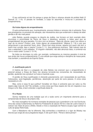 O seu sofrimento só tem fim porque a graça de Deus o alcança através do profeta Natã (2
Samuel 12. 1-15). O pecado foi revelado, a culpa foi assumida e iniciou-se o processo de
arrependimento.
Os frutos dignos do arrependimento
O auto-conhecimento que, invariavelmente, provoca tristeza e remorso não é suficiente. Para
que prossigamos no processo de salvação, são necessários atos que evidenciem o desejo de obter
perdão e de não mais pecar.
João Batista, quando pregava no deserto da Judéia, nos fornece um bom exemplo disto:
anunciava a proximidade do Reino de Deus e desafiava, portanto, a todos para que se
arrependessem de seus pecados. Foi duro com os fariseus: “Raça de víboras, quem vos induziu a
fugir da ira divina? Produzi, pois, frutos dignos de arrependimento” (Mateus 3. 7-8) e aos que
perguntavam o que deveriam fazer, dizia: “Quem tiver duas túnicas, reparta com quem não tem; e
quem tiver comida, faça o mesmo” (Lucas 3. 11). Aos publicanos ensinava: “Não cobreis mais do
que o estipulado” e aos soldados: “A ninguém maltrateis, não deis denúncia falsa, e contentai-vos
com o vosso soldo” (Lucas 3. 13-14).
Se todos os domingos no culto, por exemplo, confessamos os mesmos pecados é sinal de
que ainda não houve arrependimento. É uma atitude que exige esforço e disciplina de nossa parte,
mas também, a assistência do Espírito Santo.

2- Justificação pela fé
A história de Davi e a pregação de João Batista nos ensinam que o arrependimento é
possível porque a Graça de Deus nos alcança tornando-nos conscientes da necessidade de
perdão, ajudando-nos a produzir os frutos e trazendo a paz.
O perdão de Deus (justificação) é oferecido gratuitamente, sem necessidade de sacrifícios,
holocaustos, auto-fragelação, penitências, absolvição por parte de outra pessoa. A única coisa
necessária é a fé.
Mas, como é essa fé que justifica? Acreditar em Deus é suficiente para ser salvo ou Ele
espera algo mais de nós? Na verdade, a única coisa que Deus espera de nós em resposta à sua
Graça é a fé. Mas, é bom entender o significado desta fé.
Fé e Razão
Somos herdeiros de uma tradição que vê a razão como um importante elemento para a
compreensão de Deus e da própria vida.
No meio evangélico há inúmeros exemplos de pessoas que a prenderam a ler nas Escrituras.
Uma das coisas fundamentais na Reforma Protestante do século XVI foi o fato de Lutero traduzir e
colocar nas mãos do povo a Bíblia. Desde o início a exposição da Palavra ocupou lugar central no
culto da Igreja Reformada.
Com o Metodismo não foi diferente. São conhecidos a insistência e o rigor de Wesley nas
leituras que exigia de seus pregadores leigos. É ele quem dizia: “Pense e deixe pensar”.

7

 