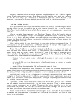 Portanto, podemos dizer que mesmo a pessoa mais religiosa não tem a garantia da vida
eterna. Só a tem quem experimentou o Novo Nascimento. Isto significa que a igreja não é o Reino
de Deus (faz parte dele) e que o livro de rol de membros da igreja não é o Livro da Vida. O que
determina a salvação é um encontro pessoal com Deus que muda os rumos de nossa vida.
1- O que é nascer de novo
Para quem sempre viveu longe dos caminhos de Deus ou fora do ambiente religioso é fácil
perceber quando há uma mudança na vida ou quando há necessidade dela. Em relação a estes,
definir Novo Nascimento é relativamente fácil. É uma ruptura com um modo de vida e o assumir de
um outro.
Alguns exemplos claros aparecem nas Escrituras: Zaqueu, coletor de impostos que se
aproveitava de sua função para extorquir dinheiro do povo, transformou-se em benfeitor dos pobres
(Lucas 19.1-10). Simão, pescador humilde e um pouco covarde, transformou-se em Pedro, a rocha,
corajoso líder da igreja primitiva. Saulo, o perseguidor implacável da igreja, em Paulo, apóstolo dos
gentios, perseguido e sofredor.
Mas, no texto básico de hoje, Jesus insiste em que todos precisam desta experiência. O
perfil da pessoa com quem ele conversa – um homem religioso e de prestígio entre seu povo, cuja
religiosidade parecia ser garantia de salvação – mostra-nos isto.
Neste diálogo, Nicodemos se assusta com as palavras de Jesus: “... se alguém não nascer de
novo, não pode ver o reino de Deus.” (João 3.3). Sem entender o que o Mestre queria dizer, ele
reage: “Como pode um homem nascer, sendo velho?” (João 3.14). Jesus o repreende: como
mestre estudioso das Escrituras deveria saber o significado do Novo Nascimento. No Antigo
Testamento havia várias promessas que dele falavam:
-

Ezequiel 11.19: um espírito novo e a substituição do coração de pedra por um coração de
carne;

-

Jeremias 31.33: uma nova aliança, com a Lei de Deus impressa na mente e no coração
de seu povo;

-

Isaías 1.18: perdão de pecados, vida purificada pela graça de Deus.

Nicodemos não compreendia estas promessas, ou talvez, não quisesse compreendê-las
porque, falando de uma espiritualidade do coração, elas confrontavam o seu tipo de religiosidade (a
dos fariseus) firmada em ações que tinham o objetivo de serem vistas pelos outros, exterior.
Nicodemos era doutor da Lei e principal entre os fariseus. Homem religioso, zeloso pelos
princípios do Judaísmo: jejuava com freqüência, dava seu dízimo com regularidade, ajudava os
pobres, fazia diariamente suas orações, freqüentava a Sinagoga, cumpria rigorosamente os rituais
do Templo, e muitas outra coisas.
Aprendera a confiar nestas coisas para sua salvação. Apesar disso, procura Jesus – homem
que não era bem visto pelos de seu grupo. Por isso, talvez, o procure à noite. O desejo por este
encontro deixa transparecer que o próprio Nicodemos não estava satisfeito com o tipo de
religiosidade que praticava. Os sinais que Jesus fazia chamam sua atenção e o levam a pensar
que talvez este homem, vindo da parte de Deus, pudesse ajudá-lo.
Estas coisas revelam a insuficiência das boas ações para a salvação. A religiosidade de
Nicodemos, que praticava desde o nascimento, era insuficiente para garantir a sua salvação e ele
parece se dar conta disso.

9

 