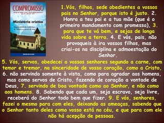 1.Vós, filhos, sede obedientes a vossos pais no Senhor, porque isto é justo.  2. Honra a teu pai e a tua mãe (que é o primeiro mandamento com promessa),  3. para que te vá bem, e sejas de longa vida sobre a terra . 4. E vós, pais, não provoqueis à ira vossos filhos, mas criai-os na disciplina e admoestação do Senhor.  5. Vós, servos, obedecei a vossos senhores segundo a carne, com temor e tremor, na sinceridade de vosso coração, como a Cristo,  6. não servindo somente à vista, como para agradar aos homens, mas como servos de Cristo, fazendo de coração a vontade de Deus,  7. servindo de boa vontade como ao Senhor, e não como aos homens.  8. Sabendo que cada um, seja escravo, seja livre, receberá do Senhor todo bem que fizer.  9. E vós, senhores, fazei o mesmo para com eles, deixando as ameaças, sabendo que o Senhor tanto deles como vosso está no céu, e que para com ele não há acepção de pessoas. 