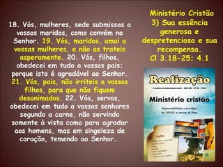 Ministério Cristão 3) Sua essência generosa e despretenciosa e sua recompensa. Cl 3.18-25; 4.1 18. Vós, mulheres, sede submissas a vossos maridos, como convém no Senhor.  19. Vós, maridos, amai a vossas mulheres, e não as trateis asperamente.  20. Vós, filhos, obedecei em tudo a vossos pais; porque isto é agradável ao Senhor.  21. Vós, pais, não irriteis a vossos filhos, para que não fiquem desanimados.  22. Vós, servos, obedecei em tudo a vossos senhores segundo a carne, não servindo somente à vista como para agradar aos homens, mas em singeleza de coração, temendo ao Senhor.  