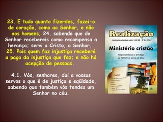 23. E tudo quanto fizerdes, fazei-o de coração, como ao Senhor, e não aos homens,  24. sabendo que do Senhor recebereis como recompensa a herança; servi a Cristo, o Senhor.  25. Pois quem faz injustiça receberá a paga da injustiça que fez; e não há acepção de pessoas .  4.1. Vós, senhores, dai a vossos servos o que é de justiça e eqüidade, sabendo que também vós tendes um Senhor no céu. 