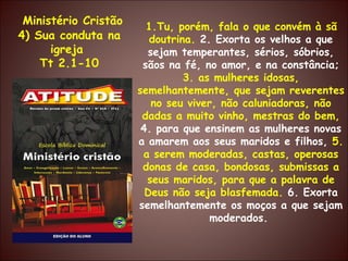 Ministério Cristão 4) Sua conduta na igreja  Tt 2.1-10 1.Tu, porém, fala o que convém à sã doutrina.  2. Exorta os velhos a que sejam temperantes, sérios, sóbrios, sãos na fé, no amor, e na constância;  3. as mulheres idosas, semelhantemente, que sejam reverentes no seu viver, não caluniadoras, não dadas a muito vinho, mestras do bem,  4. para que ensinem as mulheres novas a amarem aos seus maridos e filhos,  5. a serem moderadas, castas, operosas donas de casa, bondosas, submissas a seus maridos, para que a palavra de Deus não seja blasfemada.  6. Exorta semelhantemente os moços a que sejam moderados.  