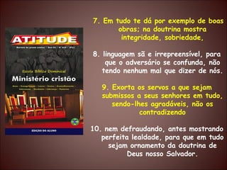 7. Em tudo te dá por exemplo de boas obras; na doutrina mostra integridade, sobriedade, 8. linguagem sã e irrepreensível, para que o adversário se confunda, não tendo nenhum mal que dizer de nós. 9. Exorta os servos a que sejam submissos a seus senhores em tudo, sendo-lhes agradáveis, não os contradizendo 10. nem defraudando, antes mostrando perfeita lealdade, para que em tudo sejam ornamento da doutrina de Deus nosso Salvador. 