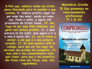 Ministério Cristão 5) Sua presença no relacionamento profissional Fl 1.8-20 8.Pelo que, embora tenha em Cristo plena liberdade para te mandar o que convém,  9. todavia prefiro rogar-te por esse teu amor, sendo eu como sou, Paulo o velho, e agora até prisioneiro de Cristo Jesus,  10. sim, rogo-te por meu filho Onésimo, que gerei nas minhas prisões;  11. o qual outrora te foi inútil, mas agora a ti e a mim é muito útil;  12. eu to torno a enviar, a ele que é o meu próprio coração. 13. Eu bem quisera retê-lo comigo, para que em teu lugar me servisse nas prisões do evangelho; 14. mas sem o teu consentimento nada quis fazer, para que o teu benefício não fosse como por força, mas, sim, espontâneo. 