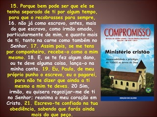 15. Porque bem pode ser que ele se tenha separado de ti por algum tempo, para que o recobrasses para sempre,  16. não já como escravo, antes, mais do que escravo, como irmão amado, particularmente de mim, e quanto mais de ti, tanto na carne como também no Senhor.  17. Assim pois, se me tens por companheiro, recebe-o como a mim mesmo.  18. E, se te fez algum dano, ou te deve alguma coisa, lança-o na minha conta.  19. Eu, Paulo, de meu próprio punho o escrevo, eu o pagarei, para não te dizer que ainda a ti mesmo a mim te deves.  20 Sim, irmão, eu quisera regozijar-me de ti no Senhor; reanima o meu coração em Cristo.  21. Escrevo-te confiado na tua obediência, sabendo que farás ainda mais do que peço. 