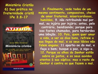 Ministério Cristão 6) Sua prática na fraternidade cristã 1Pe 3.8-17 8. Finalmente, sede todos de um mesmo sentimento, compassivos, cheios de amor fraternal, misericordiosos, humildes,  9. não retribuindo mal por mal, ou injúria por injúria; antes, pelo contrário, bendizendo; porque para isso fostes chamados, para herdardes uma bênção.  10. Pois, quem quer amar a vida, e ver os dias bons, refreie a sua língua do mal, e os seus lábios não falem engano;  11 aparte-se do mal, e faça o bem; busque a paz, e siga-a.  12. Porque os olhos do Senhor estão sobre os justos, e os seus ouvidos atentos à sua súplica; mas o rosto do Senhor é contra os que fazem o mal. 