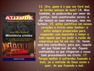 13. Ora, quem é o que vos fará mal, se fordes zelosos do bem?  14. Mas também, se padecerdes por amor da justiça, bem-aventurados sereis; e não temais as suas ameaças, nem vos turbeis;  15. antes santificai em vossos corações a Cristo como Senhor; e estai sempre preparados para responder com mansidão e temor a todo aquele que vos pedir a razão da esperança que há em vós;  16. tendo uma boa consciência, para que, naquilo em que falam mal de vós, fiquem confundidos os que vituperam o vosso bom procedimento em Cristo.  17. Porque melhor é sofrerdes fazendo o bem, se a vontade de Deus assim o quer, do que fazendo o mal. . 