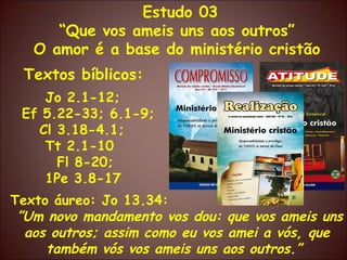 Estudo 03 “ Que vos ameis uns aos outros” O amor é a base do ministério cristão Textos bíblicos: Jo 2.1-12;  Ef 5.22-33; 6.1-9; Cl 3.18-4.1;  Tt 2.1-10 Fl 8-20; 1Pe 3.8-17  Texto áureo: Jo 13.34: ” Um novo mandamento vos dou: que vos ameis uns aos outros; assim como eu vos amei a vós, que também vós vos ameis uns aos outros.”  