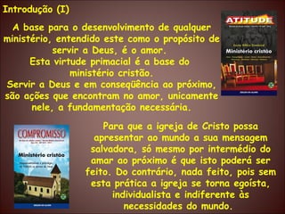 Introdução (I) A base para o desenvolvimento de qualquer ministério, entendido este como o propósito de servir a Deus, é o amor.  Esta virtude primacial é a base do  ministério cristão. Servir a Deus e em conseqüência ao próximo, são ações que encontram no amor, unicamente nele, a fundamentação necessária. Para que a igreja de Cristo possa apresentar ao mundo a sua mensagem salvadora, só mesmo por intermédio do amar ao próximo é que isto poderá ser feito. Do contrário, nada feito, pois sem esta prática a igreja se torna egoísta, individualista e indiferente às necessidades do mundo.  