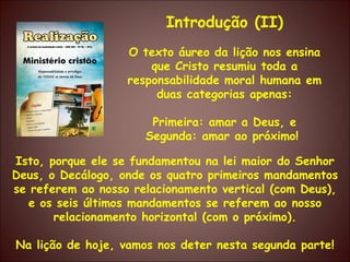 Isto, porque ele se fundamentou na lei maior do Senhor Deus, o Decálogo, onde os quatro primeiros mandamentos se referem ao nosso relacionamento vertical (com Deus), e os seis últimos mandamentos se referem ao nosso relacionamento horizontal (com o próximo). Na lição de hoje, vamos nos deter nesta segunda parte! Introdução (II) O texto áureo da lição nos ensina que Cristo resumiu toda a responsabilidade moral humana em duas categorias apenas: Primeira: amar a Deus, e Segunda: amar ao próximo!   