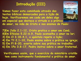 Vamos fazer esta caminhada através dos textos bíblicos demarcados para a lição de hoje. Verificaremos em cada um deles algo em especial que destaca a virtude e a prática do amor, na vida de Cristo e nos ensinos de Paulo: Em João 2.1-12, Cristo pratica o amor em Caná;  Em Efésios 5.22-6.9, Paulo aconselha o amor no lar; 3) Em Cl 3.18-4.1, o apóstolo repete a lição; 4) Em Tt 2.1-10, Paulo ensina sobre a prática na igreja; 5) Em Fl 8-20, exorta sobre sua prática no trabalho; 6) Em 1Pe 3.8-17, Pedro instrui sobre o amor fraternal. Verificamos assim, que o exercício do ministério cristão tem como instrumento fundamental a prática do amor. Introdução (III) 
