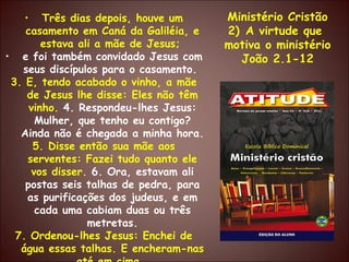 Três dias depois, houve um casamento em Caná da Galiléia, e estava ali a mãe de Jesus;  e foi também convidado Jesus com seus discípulos para o casamento.  3. E, tendo acabado o vinho, a mãe de Jesus lhe disse: Eles não têm vinho.  4. Respondeu-lhes Jesus: Mulher, que tenho eu contigo? Ainda não é chegada a minha hora.  5. Disse então sua mãe aos serventes: Fazei tudo quanto ele vos disser.  6. Ora, estavam ali postas seis talhas de pedra, para as purificações dos judeus, e em cada uma cabiam duas ou três metretas. 7. Ordenou-lhes Jesus: Enchei de água essas talhas. E encheram-nas até em cima.  Ministério Cristão A virtude que  motiva o ministério João 2.1-12 