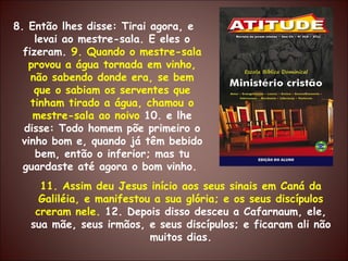 8. Então lhes disse: Tirai agora, e levai ao mestre-sala. E eles o fizeram.  9. Quando o mestre-sala provou a água tornada em vinho, não sabendo donde era, se bem que o sabiam os serventes que tinham tirado a água, chamou o mestre-sala ao noivo  10. e lhe disse: Todo homem põe primeiro o vinho bom e, quando já têm bebido bem, então o inferior; mas tu guardaste até agora o bom vinho.  11. Assim deu Jesus início aos seus sinais em Caná da Galiléia, e manifestou a sua glória; e os seus discípulos creram nele.  12. Depois disso desceu a Cafarnaum, ele, sua mãe, seus irmãos, e seus discípulos; e ficaram ali não muitos dias. 
