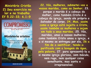 Ministério Cristão 2) Seu exercício no lar e no trabalho Ef 5.22-33; 6.1-9  22. Vós, mulheres, submetei-vos a vossos maridos, como ao Senhor;  23. porque o marido é a cabeça da mulher, como também Cristo é a cabeça da igreja, sendo ele próprio o Salvador do corpo.  24. Mas, assim como a igreja está sujeita a Cristo, assim também as mulheres o sejam em tudo a seus maridos.  25. Vós, maridos, amai a vossas mulheres, como também Cristo amou a igreja, e a si mesmo se entregou por ela,  26 a fim de a santificar, tendo-a purificado com a lavagem da água, pela palavra , 27. para apresentá-la a si mesmo igreja gloriosa, sem mácula, nem ruga, nem qualquer coisa semelhante, mas santa e irrepreensível. 