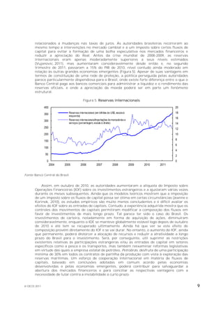 relacionados a mudanças nas taxas de juros. As autoridades brasileiras recorreram ao
       mesmo tempo a intervenções no mercado cambial e a um imposto sobre certos fluxos de
       capital para evitar a formação de uma bolha especulativa nos mercados financeiros e
       reduzir a apreciação do Real. Antes da crise mundial de 2008-2009, as reservas
       internacionais eram apenas moderadamente superiores a seus níveis estimados
       (Vujanovic, 2011), mas aumentaram consideravelmente desde então e, no segundo
       trimestre de 2011, passaram a 15% do PIB de 2010, nível contudo ainda moderado em
       relação às outras grandes economias emergentes (Figura 5). Apesar de suas vantagens em
       termos de constituição de uma rede de proteção, a política perseguida pelas autoridades
       parece particularmente dispendiosa para o Brasil, onde existe forte diferença entre o que o
       Banco Central paga aos bancos comerciais para administrar a liquidez e o rendimento das
       reservas oficiais, e onde a apreciação da moeda poderá ser em parte um fenômeno
       estrutural.

                                           Figura 5. Reservas internacionais

              400                                                                                         20

              350             Reservas internacionais (em bilhões de US$, escala à                        18
                              esquerda)
                                                                                                          16
              300             Reservas internacionais/Importações de mercadorias e
                              serviços (percentagem, escala à direita)                                    14
              250                                                                                         12
              200                                                                                         10

              150                                                                                         8
                                                                                                          6
              100
                                                                                                          4
              50                                                                                          2
               0                                                                                          0
                    2004   2005         2006           2007          2008            2009   2010   2011


Fonte: Banco Central do Brasil.


           Assim, em outubro de 2010, as autoridades aumentaram a alíquota do Imposto sobre
       Operações Financeiras (IOF) sobre os investimentos estrangeiros e a ajustaram várias vezes
       durante os meses subsequentes. Ainda que os modelos teóricos mostrem que a imposição
       de um imposto sobre os fluxos de capital possa ser ótima em certas circunstâncias (Jeanne e
       Korinek, 2010), os estudos empíricos são muito menos concludentes e é difícil avaliar os
       efeitos do IOF sobre as entradas de capitais. Contudo, a experiência adquirida mostra que os
       controles dos movimentos de capitais permitiram modificar a composição dos fluxos em
       favor de investimentos de mais longo prazo. Tal parece ter sido o caso do Brasil. Os
       investimentos de carteira, notadamente em forma de aquisição de ações, diminuíram
       consideravelmente, enquanto o IDE se manteve globalmente estável logo depois de outubro
       de 2010 e até tem se recuperado ultimamente. Ainda há que ver se este efeito de
       composição provém diretamente do IOF e se vai durar. No entanto, o aumento do IOF, ainda
       que permanente, poderá distorcer a alocação de recursos e reduzir a atratividade a longo
       prazo do Brasil para o investimento. Será, por conseguinte, útil suprimir as restrições
       existentes relativas às participações estrangeiras e/ou as entradas de capital em setores
       específicos como a pesca e os transportes, mas também reexaminar reformas legislativas
       em virtude das quais a empresa estatal de petróleo, Petrobrás, desfruta de uma participação
       mínima de 30% em todos os contratos de partilha da produção com vista à exploração das
       reservas marítimas. Um esforço de cooperação internacional em matéria de fluxos de
       capitais, baseado em conclusões adotadas em comum acordo pelas economias
       desenvolvidas e pelas economias emergentes, poderá contribuir para salvaguardar a
       abertura dos mercados financeiros e para conciliar as respectivas vantagens com a
       necessidade de lutar contra a instabilidade a curto prazo.


© OECD 2011                                                                                                    9
 