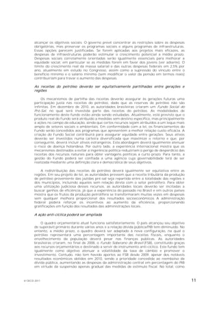 alcançar os objetivos sociais. O governo prevê concentrar as restrições sobre as despesas
       obrigatórias, mas preservar os programas sociais e alguns programas de infraestruturas.
       Essas opções parecem justificadas. Se forem aplicadas aos projetos mais eficazes, as
       despesas de infraestruturas poderão estimular o crescimento potencial a médio prazo.
       Despesas sociais corretamente orientadas serão igualmente essenciais para melhorar a
       equidade social, em particular se as medidas forem em favor dos jovens (ver adiante). O
       limite do crescimento real da massa salarial e das outras despesas federais em 2,5% por
       ano, atualmente em estudo no Congresso, assim como a supressão do vínculo entre o
       benefício mínimo e o salário mínimo (sem modificar o valor da pensão em termos reais)
       contribuiriam para travar o aumento das despesas.

       As receitas do petróleo deverão ser equitativamente partilhadas entre gerações e
       regiões

           Os mecanismos de partilha das receitas deverão assegurar às gerações futuras uma
       participação justa nas receitas do petróleo, dado que as reservas de petróleo não são
       infinitas. Em dezembro de 2010, as autoridades brasileiras criaram um Fundo Social do
       Pré-Sal, no qual será investida parte das receitas do petróleo. As modalidades de
       funcionamento deste fundo estão ainda sendo estudadas. Atualmente, está previsto que o
       produto real do Fundo será atribuído a medidas sem destino específico, mas principalmente
       a ações no campo da educação, ainda que certos recursos sejam atribuídos a um leque mais
       amplo de setores sociais e ambientais. Em conformidade com a lei, os financiamentos do
       Fundo serão concedidos aos programas que apresentem a melhor relação custo-eficácia. A
       criação do Fundo Social contribuirá para assegurar equidade entre gerações. Seus ativos
       deverão ser investidos numa carteira diversificada que maximize o retorno e que, por
       conseguinte, deverá incluir ativos estrangeiros. Esta abordagem deverá igualmente atenuar
       o risco de doença holandesa. Por outro lado, a experiência internacional mostra que os
       mecanismos destinados a evitar a ingerência política reduziriam o perigo de desperdício das
       receitas dos recursos naturais para obter vantagens políticas a curto prazo. Para tanto, a
       gestão do Fundo poderá ser confiada a uma agência cuja governabilidade terá de ser
       realizada mediante uma definição clara e democrática de seus objetivos.

           A redistribuição das receitas do petróleo deverá igualmente ser equitativa entre as
       regiões. Em seu projeto de lei, as autoridades preveem que a receita tributária da produção
       de petróleo proveniente das jazidas pré-sal seja repartida entre a totalidade das regiões e
       dos municípios, incluindo aqueles sem relação direta com o setor petrolífero. Para obter
       uma utilização judiciosa desses recursos, as autoridades locais deverão ser incitadas a
       buscar ganhos de eficiência, já que a experiência do passado no Brasil e em outros países
       mostra que os frutos da produção petrolífera se transformaram muitas vezes em despesas
       sem qualquer melhora proporcional dos resultados socioeconômicos A administração
       federal poderá reforçar os incentivos ao aumento da eficiência, proporcionando
       gratificações em função dos resultados das administrações locais.

       A ação anti-cíclica poderá ser ampliada

           O quadro orçamentário atual funciona satisfatoriamente. O país alcançou seu objetivo
       de superávit primário durante vários anos e a relação dívida pública/PIB tem diminuído. No
       entanto, a médio prazo, o quadro deverá ser adaptado à nova configuração, na qual o
       petróleo representará uma percentagem importante das receitas fiscais, enquanto o
       envelhecimento da população deverá pesar nas finanças públicas. As autoridades
       brasileiras criaram, no final de 2008, o Fundo Soberano do Brasil (FSB), constituído graças
       aos recursos orçamentários e destinado a servir de instrumento anti-cíclico. Este fundo tem
       igualmente como objetivo atenuar a volatilidade da taxa de câmbio e promover o
       investimento. Contudo, não tem havido aportes ao FSB desde 2009, apesar dos notáveis
       resultados econômicos obtidos em 2010, sendo a prioridade concedida ao reembolso da
       dívida pública, aumentando as despesas da administração central em percentagem do PIB
       em virtude da suspensão apenas gradual das medidas de estímulo fiscal. No total, como



© OECD 2011                                                                                          11
 