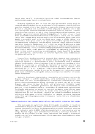muitos países da OCDE, os incentivos inscritos no quadro orçamentário não parecem
       suficientes para poupar durante os períodos fastos.

           O objetivo orçamentário deve ser fixado em função da viabilidade a longo prazo das
       contas das administrações públicas e da segurança social. Atualmente, o objetivo é definido
       segundo o resultado primário, que não inclui os pagamentos de juros. Expresso em termos
       de nível, é vinculativo para o primeiro exercício, enquanto os objetivos para os dois
       exercícios seguintes (expressos em proporção do PIB) têm um caráter indicativo. O objetivo
       foi escolhido num momento em que os títulos públicos indexados à taxa de juros e à taxa
       de câmbio representavam a maior parte da dívida pública em mercado e em que a relação
       dívida pública/PIB era extremamente sensível às flutuações da taxa de juros e da taxa de
       câmbio. Mas a melhor gestão da dívida atenuou esta vulnerabilidade. Assim, ainda que o
       quadro orçamentário atual tenha contribuído para reduzir a dívida pública, seria
       conveniente a médio prazo passar a um objetivo orçamentário expresso em termos do
       resultado nominal e compatível com um objetivo dívida/PIB a longo prazo que reflita os
       parâmetros econômicos fundamentais e as preferências sociais. A determinação deste
       objetivo de endividamento e da trajetória correspondente do saldo orçamentário apresenta
       muitas dificuldades e a literatura econômica não proporciona muitas indicações específicas
       a este respeito. Várias opções podem ser contempladas, por exemplo a manutenção da
       dívida nominal a nível constante ou a estabilização da relação dívida/PIB. De qualquer
       forma, a transparência e a simplicidade são elementos importantes para a credibilidade de
       um quadro, seja ele qual for.

           Para melhorar a gestão orçamentária, o governo deverá suprimir progressivamente o
       recurso às receitas extraordinárias e às medidas conjunturais, que comprometeram o
       objetivo de equilíbrio e a previsibilidade da política orçamentária. Entre os exemplos
       passados dessas medidas, podemos mencionar o fato de não levar em consideração certas
       despesas de investimento e a utilização das "economias" de exercícios anteriores para
       alcançar os objetivos oficiais. As autoridades indicaram que não vão recorrer a esses
       dispositivos em 2011 e 2012 e deveriam cumprir este compromisso. Além disso, seria
       conveniente implementar medidas de inversão das derrapagens em matéria de metas de
       deficit ou de endividamento, conjugados a cláusulas derrogatórias específicas em caso de
       eventos imprevisíveis.

            No interior desse quadro orçamentário, a instauração de um limite de crescimento das
       despesas reforçaria o controle orçamentário, como demonstrou a experiência dos
       Países-Baixos e da Suécia. Seria completada uma primeira etapa nesta direção, se o limite
       de crescimento das despesas com pessoal for adotado. No entanto, para que um limite de
       despesas seja efetivo no caso do Brasil, será primeiramente necessário reduzir
       consideravelmente a vinculação generalizada das despesas, como recomendavam os
       anteriores Estudos Econômicos da OCDE. A vinculação de receitas tinha sido inscrita na
       Constituição para proteger certas rubricas contra cortes durante os períodos de ajuste
       orçamentário e para tornar os fluxos de receitas mais previsíveis para as diversas
       jurisdições mas, no final, isto impediu a alocação das receitas orçamentárias a melhores
       utilizações e desencorajou os ganhos de eficiência por meio de medidas de redução de
       custos. Uma supressão progressiva das vinculações de receitas reforçaria a flexibilidade
       orçamentária.

Taxas de investimento mais elevadas permitiriam um crescimento a longo prazo mais rápido

           Uma acumulação de capital mais rápida deverá ajudar a neutralizar o impacto do
       envelhecimento da população sobre o crescimento potencial da economia. Atualmente, as
       taxas de investimento são baixas em relação às outras economias emergentes, apesar de
       ligeira melhoria a partir de 2000, refletindo essencialmente o crescimento do setor de
       energia (Figura 6). Logo a seguir à crise financeira mundial, a acumulação de capital e o
       aumento da produtividade total dos fatores contribuíram para acelerar o aumento do
       produto potencial. Serão necessárias novas reformas para manter essas tendências e, ainda
       mais, para ampliá-las.


© OECD 2011                                                                                          12
 
