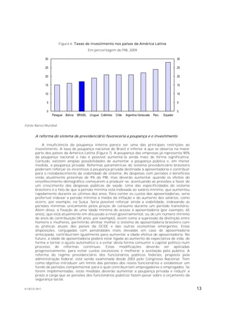 Figura 6. Taxas de investimento nos países da América Latina
                                                 Em percentagem do PIB, 2009

              30                                                                                                   30

              25                                                                                                   25

              20                                                                                                   20

              15                                                                                                   15

              10                                                                                                   10

               5                                                                                                   5

               0                                                                                                   0
                   Paraguai   Bolívia   BRASIL   Uruguai Colômbia   Chile   Argentina Venezuela   Peru   Equador


Fonte: Banco Mundial.


       A reforma do sistema de previdenciário favoreceria a poupança e o investimento

           A insuficiência da poupança interna parece ser uma das principais restrições ao
       investimento. A taxa de poupança nacional do Brasil é inferior à que se observa na maior
       parte dos países da América Latina (Figura 7). A poupança das empresas já representa 90%
       da poupança nacional e não é possível aumentá-la ainda mais de forma significativa.
       Contudo, existem amplas possibilidades de aumentar a poupança pública e, em menor
       medida, a poupança privada. Reformas paramétricas do sistema previdenciário brasileiro
       poderiam reforçar os incentivos à poupança privada destinada à aposentadoria e contribuir
       para o restabelecimento da viabilidade do sistema. As despesas com pensões e benefícios
       estão atualmente próximas de 9% do PIB, mas deverão aumentar quando os efeitos do
       envelhecimento demográfico começarem a produzir-se, acentuando as pressões a favor de
       um crescimento das despesas públicas de saúde. Uma das especificidades do sistema
       brasileiro é o fato de que a pensão mínima está indexada ao salário mínimo, que aumentou
       rapidamente durante os últimos dez anos. Para conter os custos das aposentadorias, seria
       preferível indexar a pensão mínima à média da inflação e do aumento dos salários, como
       ocorre, por exemplo, na Suíça. Seria possível reforçar ainda a viabilidade, indexando as
       pensões mínimas unicamente pelos preços de consumo durante um período transitório.
       Além disso, a fixação de uma idade mínima de acesso à aposentadoria (por exemplo, 65
       anos), que está atualmente em discussão a nível governamental, ou de um número mínimo
       de anos de contribuição (40 anos, por exemplo), assim como a supressão da distinção entre
       homens e mulheres, permitirão alinhar melhor o sistema de aposentadoria brasileiro com
       as práticas atuais dos países da OCDE e das outras economias emergentes. Estas
       disposições, conjugadas com penalidades mais elevadas em caso de aposentadoria
       antecipada, contribuiriam igualmente para aumentar a idade efetiva de aposentadoria. No
       futuro, a idade de aposentadoria poderá estar ligada ao aumento da expectativa de vida, de
       forma a tornar o ajuste automático e a evitar desta forma consumir o capital político num
       processo de reformas contínuas. Estas modificações deverão ser aplicadas
       progressivamente, para evitar custos excessivos e melhorar a aceitação pelo público. A
       reforma do regime previdenciário dos funcionários públicos federais, proposta pela
       administração federal, está sendo examinada desde 2003 pelo Congresso Nacional. Tem
       como objetivo introduzir um limite das pensões dos novos funcionários e estabelecer um
       fundo de pensões complementar para o qual contribuiriam empregadores e empregados. Se
       forem implementadas, estas medidas deverão aumentar a poupança privada e reduzir a
       prazo a carga que as pensões dos funcionários públicos fazem pesar sobre o orçamento da
       segurança social.

© OECD 2011                                                                                                             13
 