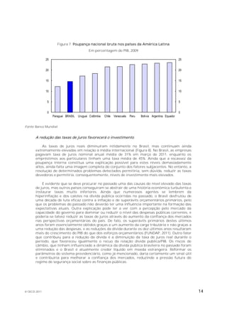 Figura 7. Poupança nacional bruta nos países da América Latina
                                            Em percentagem do PIB, 2009

              25                                                                                               25


              20                                                                                               20


              15                                                                                               15


              10                                                                                               10


               5                                                                                               5


               0                                                                                               0
                   Paraguai BRASIL   Uruguai Colômbia   Chile   Venezuela   Peru   Bolívia Argentina Equador


Fonte: Banco Mundial.


       A redução das taxas de juros favorecerá o investimento

           As taxas de juros reais diminuíram nitidamente no Brasil, mas continuam ainda
       extremamente elevadas em relação à média internacional (Figura 8). No Brasil, as empresas
       pagavam taxa de juros nominal anual média de 31% em março de 2011, enquanto os
       empréstimos aos particulares tinham uma taxa média de 45%. Ainda que a escassez da
       poupança interna constitua uma explicação possível para estes níveis demasiadamente
       altos, ainda falta uma imagem completa do conjunto dos fatores subjacentes. No entanto, a
       resolução de determinados problemas detectados permitiria, sem dúvida, reduzir as taxas
       devedoras e permitiria, consequentemente, níveis de investimento mais elevados.

           É evidente que se deve procurar no passado uma das causas do nível elevado das taxas
       de juros, mas outros países conseguiram se abstrair de uma história econômica turbulenta e
       instaurar taxas muito inferiores. Ainda que numerosos agentes se lembrem da
       hiperinflação e dos calotes na dívida pública ocorridas no passado, o Brasil desfrutou de
       uma década de luta eficaz contra a inflação e de superávits orçamentários primários, pelo
       que os problemas do passado não deverão ter uma influência importante na formação das
       expectativas atuais. Outra explicação pode ter a ver com a percepção pelo mercado da
       capacidade do governo para dominar ou reduzir o nível das despesas públicas correntes, e
       poderia-se talvez reduzir as taxas de juros através do aumento da confiança dos mercados
       nas perspectivas orçamentárias do país. De fato, os superávits primários destes últimos
       anos foram essencialmente obtidos graças a um aumento da carga tributária e não graças a
       uma redução das despesas, e as reduções da dívida durante os dez últimos anos resultaram
       mais do crescimento do PIB do que dos esforços orçamentários (FUNDAP, 2011). Outro fator
       que contribuiu para a redução da dívida é a diminuição da taxa de juros real durante o
       período, que favoreceu igualmente o recuo da relação dívida pública/PIB. Os riscos de
       câmbio, que tinham influenciado a dinâmica da dívida pública brasileira no passado foram
       eliminados e o Brasil é atualmente credor líquido em moeda estrangeira. Reformar os
       parâmetros do sistema previdenciário, como já mencionado, daria certamente um sinal útil
       e contribuiria para melhorar a confiança dos mercados, reduzindo a pressão futura do
       regime de segurança social sobre as finanças públicas.




© OECD 2011                                                                                                         14
 