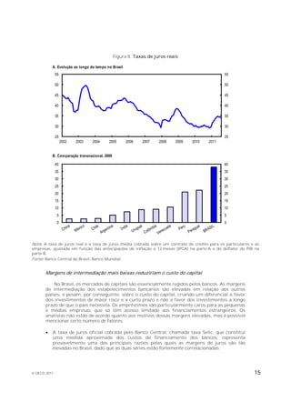 Figura 8. Taxas de juros reais

           A. Evolução ao longo do tempo no Brasil
              55                                                                                55

              50                                                                                50

              45                                                                                45

              40                                                                                40

              35                                                                                35

              30                                                                                30

              25                                                                                25
                   2002   2003   2004     2005       2006   2007    2008   2009   2010   2011


           B. Comparação transnacional, 2009

              40                                                                                40
              35                                                                                35
              30                                                                                30
              25                                                                                25
              20                                                                                20
              15                                                                                15
              10                                                                                10
               5                                                                                5
               0                                                                                0




Nota: A taxa de juros real é a taxa de juros média cobrada sobre um contrato de crédito para os particulares e as
empresas, ajustada em função das antecipações de inflação a 12 meses (IPCA) na parte A e do deflator do PIB na
parte B.
Fonte: Banco Central do Brasil, Banco Mundial.


       Margens de intermediação mais baixas reduziriam o custo do capital

           No Brasil, os mercados de capitais são essencialmente regidos pelos bancos. As margens
       de intermediação dos estabelecimentos bancários são elevadas em relação aos outros
       países, e pesam, por conseguinte, sobre o custo do capital, criando um diferencial a favor
       dos investimentos de maior risco e a curto prazo e não a favor dos investimentos a longo
       prazo de que o país necessita. Os empréstimos são particularmente caros para as pequenas
       e médias empresas, que só têm acesso limitado aos financiamentos estrangeiros. Os
       analistas não estão de acordo quanto aos motivos dessas margens elevadas, mas é possível
       mencionar certo número de fatores:

          A taxa de juros oficial cobrada pelo Banco Central, chamada taxa Selic, que constitui
           uma medida aproximada dos custos de financiamento dos bancos, representa
           provavelmente uma das principais razões pelas quais as margens de juros são tão
           elevadas no Brasil, dado que as duas séries estão fortemente correlacionadas.




© OECD 2011                                                                                                   15
 