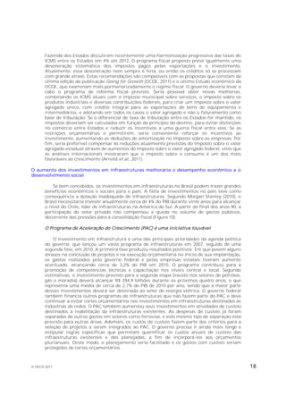 Fazenda dos Estados discutiram recentemente uma harmonização progressiva das taxas do
       ICMS entre os Estados em 4% até 2012. O programa fiscal proposto prevê igualmente uma
       desoneração sistemática dos impostos pagos pelas exportações e o investimento.
       Atualmente, essa desoneração nem sempre é feita, ou então os créditos só se processam
       com grande atraso. Estas recomendações são compatíveis com as propostas que constam da
       última edição da publicação Going for Growth (OCDE, 2011) e o último Estudo econômico da
       OCDE, que examinam mais pormenorizadamente o regime fiscal. O governo deveria levar a
       cabo o programa de reforma fiscal previsto. Seria possível obter novas melhorias,
       combinando os ICMS atuais com o imposto municipal sobre serviços, o imposto sobre os
       produtos industriais e diversas contribuições federais, para criar um imposto sobre o valor
       agregado único, com crédito integral para as exportações de bens de equipamento e
       intermediários, e adotando em todos os casos o valor agregado e não o faturamento como
       base de tributação. Se o diferencial de taxa de tributação entre os Estados for mantido, os
       impostos deveriam ser calculados em função do princípio do destino, para evitar distorções
       no comércio entre Estados e reduzir os incentivos a uma guerra fiscal entre eles. Se as
       restrições orçamentárias o permitirem, seria conveniente reforçar os incentivos ao
       investimento, aumentando as deduções de amortização no imposto sobre as empresas. Por
       fim, seria preferível compensar as reduções atualmente previstas do imposto sobre o valor
       agregado estadual através de aumentos do imposto sobre o valor agregado federal, visto que
       as análises internacionais mostraram que o imposto sobre o consumo é um dos mais
       favoráveis ao crescimento (Arnold et al., 2011).

O aumento dos investimentos em infraestruturas melhoraria o desempenho econômico e o
desenvolvimento social

           Se bem concebidos, os investimentos em infraestruturas no Brasil podem trazer grandes
       benefícios econômicos e sociais para o país. A falta de investimentos no país teve como
       consequência a dotação inadequada de infraestruturas. Segundo Morgan Stanley (2010), o
       Brasil necessitaria investir anualmente cerca de 4% do PIB durante vinte anos para alcançar
       o nível do Chile, líder de infraestruturas na América do Sul. A partir do final dos anos 90, a
       participação do setor privado não compensou a queda no volume de gastos públicos,
       decorrente das pressões para a consolidação fiscal (Figura 10).

       O Programa de Aceleração do Crescimento (PAC) é uma iniciativa louvável

           O investimento em infraestrutura é uma das principais prioridades da agenda política
       do governo, que lançou um vasto programa de infraestruturas em 2007, seguido de uma
       segunda fase, em 2010. A primeira fase produziu resultados positivos. Em que pesem alguns
       atrasos na conclusão de projetos e na execução orçamentária no início de sua implantação,
       os gastos realizados pelo governo federal e pelas empresas estatais tiveram aumento
       acentuado, alcançando cerca de 3,2% do PIB em 2010. O programa contribuiu para a
       promoção de competências técnicas e capacitação nos níveis central e local. Segundo
       estimativas, o investimento previsto para a segunda etapa (exceto nos setores de petróleo,
       gás e moradia) deverá alcançar R$ 394,9 bilhões durante os próximos quatro anos, o que
       representa uma média de cerca de 2,7% do PIB de 2010 por ano, sendo que a maior parte
       desses investimentos deverá ser destinada ao setor de energia elétrica. O governo federal
       também financia outros programas de infraestruturas que não fazem parte do PAC e deve
       continuar a evitar cortes orçamentários nos investimentos em infraestruturas destinados às
       indústrias de redes. O PAC também aumentou seus investimentos em atividades de custeio
       destinados à reabilitação da infraestruturas existentes. As despesas de custeio já foram
       separadas de outros gastos em setores como ferrovias, e este mesmo tipo de separação está
       previsto para outras áreas. Ademais, os custos de custeio fazem parte dos critérios para a
       seleção de projetos a serem integrados ao PAC. O governo precisa ir ainda mais longe e
       estipular regras específicas que permitam quantificar os custos anuais de custeio das
       infraestruturas existentes e das planejadas, a fim de incorporá-los aos orçamentos
       plurianuais. Deste modo, o planejamento seria facilitado e os gastos com custeio seriam
       protegidos de cortes orçamentários.



© OECD 2011                                                                                             18
 