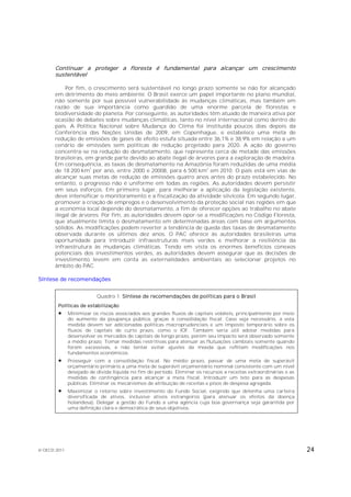 Continuar a proteger a floresta é fundamental para alcançar um crescimento
       sustentável

           Por fim, o crescimento será sustentável no longo prazo somente se não for alcançado
       em detrimento do meio ambiente. O Brasil exerce um papel importante no plano mundial,
       não somente por sua possível vulnerabilidade às mudanças climáticas, mas também em
       razão de sua importância como guardião de uma enorme parcela de florestas e
       biodiversidade do planeta. Por conseguinte, as autoridades têm atuado de maneira ativa por
       ocasião de debates sobre mudanças climáticas, tanto no nível internacional como dentro do
       país. A Política Nacional sobre Mudança do Clima foi instituída poucos dias depois da
       Conferência das Nações Unidas de 2009, em Copenhague, e estabelece uma meta de
       redução de emissões de gases de efeito estufa situada entre 36,1% e 38,9% em relação a um
       cenário de emissões sem políticas de redução projetado para 2020. A ação do governo
       concentra-se na redução do desmatamento, que representa cerca de metade das emissões
       brasileiras, em grande parte devido ao abate ilegal de árvores para a exploração de madeira.
       Em consequência, as taxas de desmatamento na Amazônia foram reduzidas de uma média
                     2                                            2
       de 18 200 km por ano, entre 2000 e 20008, para 6 500 km em 2010. O país está em vias de
       alcançar suas metas de redução de emissões quatro anos antes do prazo estabelecido. No
       entanto, o progresso não é uniforme em todas as regiões. As autoridades devem persistir
       em seus esforços. Em primeiro lugar, para melhorar a aplicação da legislação existente,
       deve intensificar o monitoramento e a fiscalização da atividade silvícola. Em segundo lugar,
       promover a criação de empregos e o desenvolvimento da proteção social nas regiões em que
       a economia local depende do desmatamento, a fim de oferecer opções ao trabalho no abate
       ilegal de árvores. Por fim, as autoridades devem opor-se a modificações no Código Floresta,
       que atualmente limita o desmatamento em determinadas áreas com base em argumentos
       sólidos. As modificações podem reverter a tendência de queda das taxas de desmatamento
       observada durante os últimos dez anos. O PAC oferece às autoridades brasileiras uma
       oportunidade para introduzir infraestruturas mais verdes e melhorar a resiliência da
       infraestrutura às mudanças climáticas. Tendo em vista os enormes benefícios conexos
       potenciais dos investimentos verdes, as autoridades devem assegurar que as decisões de
       investimento levem em conta as externalidades ambientais ao selecionar projetos no
       âmbito do PAC.

Síntese de recomendações


                          Quadro 1. Síntese de recomendações de políticas para o Brasil
        Políticas de estabilização
             Minimizar os riscos associados aos grandes fluxos de capitais voláteis, principalmente por meio
              do aumento da poupança pública, graças à consolidação fiscal. Caso seja necessário, a esta
              medida devem ser adicionadas políticas macroprudenciais e um imposto temporário sobre os
              fluxos de capitais de curto prazo, como o IOF. Também seria útil adotar medidas para
              desenvolver os mercados de capitais de longo prazo, porém seu impacto será observado somente
              a médio prazo. Tomar medidas restritivas para atenuar as flutuações cambiais somente quando
              forem excessivas, e não tentar evitar ajustes da moeda que reflitam modificações nos
              fundamentos econômicos.
             Prosseguir com a consolidação fiscal. No médio prazo, passar de uma meta de superávit
              orçamentário primário a uma meta de superávit orçamentário nominal consistente com um nível
              desejado de dívida líquida no fim do período. Eliminar os recursos a receitas extraordinárias e as
              medidas de contingência para alcançar a meta fiscal. Introduzir um teto para as despesas
              públicas. Eliminar os mecanismos de atribuição de receitas e pisos de despesa agregada.
             Maximizar o retorno sobre investimento do Fundo Social, exigindo que detenha uma carteira
              diversificada de ativos, inclusive ativos estrangeiros (para atenuar os efeitos da doença
              holandesa). Delegar a gestão do Fundo a uma agência cuja boa governança seja garantida por
              uma definição clara e democrática de seus objetivos.




© OECD 2011                                                                                                        24
 