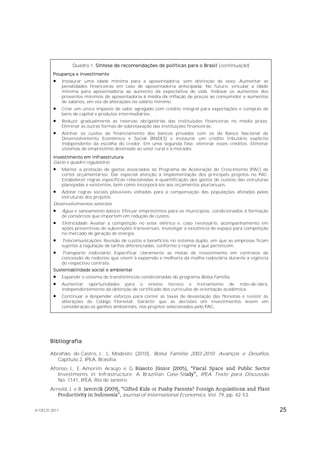 Quadro 1. Síntese de recomendações de políticas para o Brasil (continuação)
        Poupança e investimento
             Instaurar uma idade mínima para a aposentadoria, sem distinção de sexo. Aumentar as
              penalidades financeiras em caso de aposentadoria antecipada. No futuro, vincular a idade
              mínima para aposentadoria ao aumento da expectativa de vida. Indexar os aumentos dos
              proventos mínimos de aposentadoria à média da inflação de preços ao consumidor e aumentos
              de salários, em vez de alterações no salário mínimo.
             Criar um único imposto de valor agregado com crédito integral para exportações e compras de
              bens de capital e produtos intermediários.
             Reduzir gradualmente as reservas obrigatórias das instituições financeiras no médio prazo.
              Eliminar as outras formas de sobretaxação das instituições financeiras.
             Alinhar os custos de financiamento dos bancos privados com os do Banco Nacional de
              Desenvolvimento Econômico e Social (BNDES) e instaurar um crédito tributário explícito
              independente da escolha do credor. Em uma segunda fase, eliminar esses créditos. Eliminar
              sistemas de empréstimo destinado ao setor rural e à moradia.
        Investimento em infraestrutura
        Gasto e quadro regulatório
             Manter a proteção de gastos associados ao Programa de Aceleração do Crescimento (PAC) de
              cortes orçamentários. Dar especial atenção à implementação dos principais projetos no PAC.
              Estabelecer regras específicas relacionadas à quantificação dos gastos de custeio das estruturas
              planejadas e existentes, bem como incorporá-los aos orçamentos plurianuais.
             Adotar regras sociais plausíveis voltadas para a compensação das populações afetadas pelas
              estruturas dos projetos.
        Desenvolvimentos setoriais
             Água e saneamento básico: Efetuar empréstimos para os municípios, condicionados à formação
              de consórcios que importem em redução de custos.
             Eletricidade: Avaliar a competição no setor elétrico e, caso necessário, acompanhamento em
              ações preventivas de subvenções transversais. Investigar a existência de espaço para competição
              no mercado de geração de energia.
             Telecomunicações: Revisão de custos e benefícios no sistema duplo, em que as empresas ficam
              sujeitas à regulação de tarifas diferenciadas, conforme o regime a que pertencem.
             Transporte rodoviário: Especificar claramente as metas de investimento em contratos de
              concessão de rodovias que visem à expansão e melhoria da malha rodoviária durante a vigência
              do respectivo contrato.
        Sustentabilidade social e ambiental
             Expandir o sistema de transferências condicionadas do programa Bolsa Família.
             Aumentar oportunidades para o ensino técnico e treinamento de mão-de-obra,
              independentemente da obtenção de certificado dos currículos de orientação acadêmica.
             Continuar a despender esforços para conter as taxas de devastação das florestas e resistir às
              alterações do Código Florestal. Garantir que as decisões em investimentos levem em
              consideração os ganhos ambientais, nos projetos selecionados pelo PAC.




       Bibliografia

       Abrahão de Castro, J., L. Modesto (2010), Bolsa Família 2003-2010: Avanços e Desafios,
          Capítulo 2, IPEA, Brasília.
       Afonso, J., E. Amorim Araújo e G.
          Investments in Infrastructure: A Brazilian Case-St                   IPEA Texto para Discussão,
          No. 1141, IPEA, Rio de Janeiro.
       Arnold, J. e B.
                                          Journal of International Economics, Vol. 79, pp. 42-53.

© OECD 2011                                                                                                      25
 