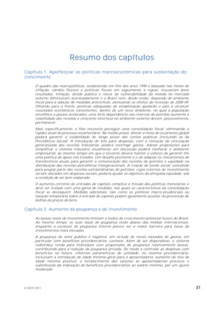 Resumo dos capítulos
Capítulo 1. Aperfeiçoar as políticas macroeconômicas para sustentação do
crescimento

       O quadro das macropolíticas, estabelecido em fins dos anos 1990 e baseado nas metas de
       inflação, câmbio flexível e políticas fiscais em seguimento a regras, trouxeram bons
       resultados. Inflação, dívida pública e riscos de vulnerabilidade da moeda no mercado
       externo diminuíram acentuadamente e o Brasil vem, desde então, dispondo de ambiente
       fiscal para a adoção de medidas anticíclicas, atenuando os efeitos da recessão de 2008-09.
       Olhando para a frente, políticas adequadas de estabilização ajudarão o país a alcançar
       resultados econômicos consistentes, dentro de um novo ambiente, no qual a população
       envelhece a passos acelerados, uma forte dependência nas reservas de petróleo aumenta a
       volatilidade das receitas e crescente incerteza no ambiente externo devem, possivelmente,
       permanecer.
       Mais especificamente, o País necessita perseguir uma consolidação fiscal, eliminando a
       rigidez atual do processo orçamentário. No médio prazo, alterar a meta do orçamento global
       poderá garantir a estabilidade de longo prazo das contas públicas (incluindo as da
       Previdência Social). A introdução de teto para despesas, com a remoção da vinculação
       generalizada das receitas tributárias, poderá restringir gastos. Adotar proposições para
       simplificar o sistema tributário atualmente em discussão poderá melhorar o ambiente
       empresarial, ao mesmo tempo em que o Governo deverá manter o esforço de garantir-lhe
       uma política de apoio nos Estados. Um desafio premente é o de adaptar os mecanismos de
       transferência atuais para garantir a remuneração das receitas de petróleo e equidade na
       distribuição das receitas petrolíferas intergeracionais. A criação de fundo social, concebido
       para poupar parte das receitas extraordinárias do petróleo, cujos retornos de investimento
       seriam alocados em despesas sociais, poderia ajudar os objetivos da almejada equidade, sob
       a condição de ser bem elaborado.
       O aumento corrente de entradas de capitais complica a missão das políticas monetárias e
       deve ser tratado com uma gama de medidas, nas quais as características da consolidação
       fiscal se destaquem. Medidas adicionais, tais como as políticas macro-prudenciais ou
       taxação temporária sobre a entrada de capitais podem igualmente auxiliar na prevenção de
       bolhas de preços de bens.

Capítulo 2. Aumento da poupança e do investimento

       As baixas taxas de investimento limitam o índice de crescimento potencial futuro do Brasil.
       Ao mesmo tempo, as suas taxas de poupança estão abaixo das médias internacionais,
       enquanto a escassez de poupança interna parece ser a maior barreira para taxas de
       investimentos mais elevadas.
       A poupança do setor público é negativa, em virtude de níveis elevados de gastos, em
       particular com benefícios previdenciários custosos. Além de ser dispendioso, o sistema
       redistribui renda para indivíduos com propensões de poupança relativamente baixas,
       contribuindo para a redução da poupança privada. De modo a controlar as despesas com
       benefícios no futuro, reformas paramétricas de utilidade, no sistema previdenciário,
       incluiriam a introdução de idade mínima geral para a aposentadoria, aumento do teto de
       idade mínima possível, o fortalecimento das sanções às aposentadorias precoces e
       substituição da indexação de benefícios previdenciários ao salário mínimo, por um ajuste
       moderado.




© OECD 2011                                                                                            31
 