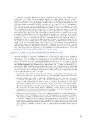 As restrições de grande envergadura em investimentos incluem as altas taxas de juros
       reais, cujas razões são difíceis de apontar. Explicações podem incluir, desde a evolução
       histórica a fundamentos macroeconômicos, tais como a rigidez nominal das despesas
       públicas correntes e a baixa proteção dos credores. Os custos dos empréstimos são elevados
       em consequência de margens de juros que excedem, em muito, os níveis internacionais.
       Tais margens resultam de uma combinação de altas taxas de juros, exigências elevadas
       para reservas e obrigações em empréstimos direcionados, os quais, juntos, elevam os custos
       da intermediação financeira. Ao mesmo tempo, o fato de os bancos públicos figurarem
       entre os principais bancos do País contribui para a diminuição de pressões do mercado para
       uma minimização dos custos. Os investimentos também sofrem prejuízos pelos frágeis
       mercados de longo prazo. Em face à incapacidade dos bancos comerciais de proverem
       financiamento a investimentos a longo prazo, o Banco Nacional de Desenvolvimento
       Econômico BNDES, é atualmente o único fornecedor de peso deste tipo de fundos. O
       BNDES poderá não ter condições de financiar as necessidades de investimento do País, de
       tal forma que envolver fornecedores de crédito comerciais no fornecimento de fundos de
       longo prazo será necessário. Outro fator limitador de investimentos é o sistema fiscal
       fragmentado, o qual aumenta os custos de conformidade das empresas e acresce a uma já
       elevada carga tributária. Finalmente, reformas regulatórias que incluam a remoção das
       restrições remanescentes, bem como as reduções tarifárias de entrada, podem reduzir os
       custos empresariais e aumentar os incentivos a investimentos.

Capítulo 3. Promoção do desenvolvimento de infraestruturas

       O Brasil investiu de maneira insuficiente em infraestruturas durante três décadas e
       somente em 2007 os índices de investimento em infraestruturas passaram a aumentar
       lentamente. As necessidades de infraestruturas são mensuráveis em quase todos os
       setores. É provável que, no estágio atual de desenvolvimento, o País se beneficie com os
       grandes gastos em infraestruturas. Neste contexto, as autoridades brasileiras instituíram
       um grande programa de infraestruturas denominado PAC            Plano de Aceleração do
       Crescimento. Este Programa foi concebido de modo a ser protegido dos cortes fiscais
       anunciados alguns meses atrás. Apesar disso, mudanças no quadro regulador das políticas
       podem ser introduzidas para tornar o investimento público mais custo-eficiente e promover
       a participação privada, como por exemplo:
          A segunda etapa do PAC necessita concentrar-se na realização dos projetos mais
           importantes. Além disto, o quadro de parcerias público-privadas deve ser racionalizado.
          Na maioria das áreas, o quadro regulatório está funcionando bem, mas há setores que se
           encontram em diferentes estágios de desenvolvimento. Apesar das mudanças
           institucionais importantes em anos recentes, a proteção do interesse público, pelas
           agências de regulação dos níveis federal e dos Estados, ainda influenciam suas decisões.
          Apesar de algum progresso recente, disputas frequentes parecem atrasar alguns projetos
           de infraestruturas, em particular, do setor energético. O maior desafio nesta área será a
           aceleração do processo de licenciamento, enquanto a ênfase apropriada deve
           permanecer nos aspectos de proteção social e ambiental.
          Reformas foram implementadas nas redes de indústrias setoriais, mas há algum espaço
           para inserir competitividade em telefonia fixa, na área das telecomunicações e prevenir
           subvenções cruzadas de produtos no setor elétrico. Contratos de concessão em rodovias
           e ferrovias poderão ser aperfeiçoados para impulsionar o investimento privado na
           manutenção e expansão das malhas. Em distribuição de água e saneamento básico, área
           em que os investimentos são mais necessários, os municípios de pequeno porte devem
           ser encorajados a investir e formar consórcios para colher os benefícios das economias
           de escala.




© OECD 2011                                                                                            32
 