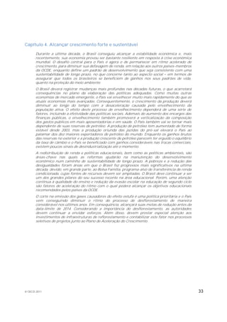 Capítulo 4. Alcançar crescimento forte e sustentável

       Durante a última década, o Brasil conseguiu alcançar a estabilidade econômica e, mais
       recentemente, sua economia provou ser bastante resiliente em resposta à crise econômica
       mundial. O desafio central para o País é agora o de permanecer em ritmo acelerado de
       crescimento, para diminuir sua defasagem de renda, em relação aos outros países-membros
       da OCDE, enquanto define um padrão de desenvolvimento que seja consistente com uma
       sustentabilidade de longo prazo, no que concerne tanto ao aspecto social em termos de
       assegurar que todos os brasileiros se beneficiem de ganhos nos seus padrões de vida,
       quanto na proteção do meio ambiente.
       O Brasil deverá registrar mudanças mais profundas nas décadas futuras, o que acarretará
       consequências no plano da elaboração das políticas adequadas. Como muitas outras
       economias de mercado emergente, o País vai envelhecer muito mais rapidamente do que as
       atuais economias mais avançadas. Consequentemente, o crescimento da produção deverá
       diminuir ao longo do tempo com a desaceleração causada pelo envelhecimento da
       população ativa. O efeito deste processo de envelhecimento dependerá de uma série de
       fatores, incluindo a efetividade das políticas sociais. Ademais do aumento dos encargos das
       finanças públicas, o envelhecimento também promoverá a verticalização da composição
       dos gastos públicos em mais aposentadorias e em saúde. O País também vai se tornar mais
       dependente de suas reservas de petróleo. A produção de petróleo tem aumentado de forma
       estável desde 2003, mas a produção oriunda das jazidas do pré-sal elevará o País ao
       patamar dos dez maiores exportadores de petróleo do mundo. Enquanto os ganhos brutos
       das reservas no exterior e a produção crescente de petróleo parecem ter erguido o equilíbrio
       da taxa de câmbio e o País se beneficiado com ganhos consideráveis nas trocas comerciais,
       existem poucos sinais de desindustrialização até o momento.
       A redistribuição de renda e políticas educacionais, bem como as políticas ambientais, são
       áreas-chave nas quais as reformas ajudarão na manutenção do desenvolvimento
       econômico num caminho de sustentabilidade de longo prazo. A pobreza e a redução das
       desigualdades foram áreas em que o Brasil fez progressos mais significativos na última
       década, devido, em grande parte, ao Bolsa Família, programa-alvo de transferência de renda
       condicionada, cujas fontes de recursos devem ser ampliadas. O Brasil deve continuar a ser
       um dos grandes pilares do seu sucesso recente na área educacional. Porém, uma atenção
       contínua à qualidade do ensino e redução da evasão escolar na educação de segundo ciclo
       são fatores de aceleração do ritmo com o qual poderá alcançar os objetivos educacionais
       recomendados pelos países da OCDE.
       O corte na emissão dos gases causadores do efeito estufa é uma política prioritária e o País
       vem conseguindo diminuir o ritmo do processo de desflorestamento de maneira
       considerável nos últimos anos. Em consequência, alcançará suas metas de redução antes da
       data-limite de 2014. Considerando a importância do desflorestamento, as autoridades
       devem continuar a envidar esforços. Além disso, devem prestar especial atenção aos
       investimentos de infraestruturas de reflorestamento e contabilizar este fator nos processos
       seletivos de projetos junto ao Plano de Aceleração do Crescimento.




© OECD 2011                                                                                           33
 