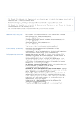 Este Estudo foi elaborado no Departamento de Economia por Annabelle Mourougane, Jens Arnold e
 Mauro Pisu, sob a supervisão de Peter Jarrett .
 Assistência à pesquisa provida por Anne Legendre e secretariado a cargo de Mee-Lan Frank.
 Este Estudo foi discutido em encontro do Departamento Econômico e do Comitê de Revisão e
 Desenvolvimento em 6 de setembro de 2011.
 Este Estudo foi publicado sob a responsabilidade do Secretário Geral da OCDE.



Maiores informações           Para maiores informações referentes a esta análise, favor contatar:
                              Peter Jarrett, e-mail: peter.jarrett@oecd.org;
                              tel.: +33 1 45 24 86 97; or
                              Annabelle Mourougane, e-mail: annabelle.mourougane@oecd.org;
                              tel.: +33 1 45 24 76 81; or
                              Jens Arnold, e-mail: jens.arnold@oecd.org;
                              tel.: +33 1 45 24 87 22.
                              Veja também http://www.oecd.org/eco/surveys/Brazil.

Como obter este livro         Este Estudo pode ser adquirido em nossa livraria virtual:
                              www.oecd.org/bookshop.
                              As publicações e banco de dados da OCDE também estão disponíveis
                              através de nossa livraria virtual: www.oecdilibrary.org.
Leituras relacionadas         Estudos Econômicos da OCDE: Os Estudos Econômicos da OCDE
                              analisam as economias de Estados membros e, periodicamente, as
                              economias de Estados não-membros selecionados.
                              Aproximadamente 18 Estudos são publicados anualmente. Estão
                              disponíveis individualmente ou mediante assinatura. Para maiores
                              informações, consulte a sessão de Periódicos da livraria virtual da
                              OCDE no site www.oecd.org/bookshop.
                              Perspectivas Econômicas da OCDE: Maiores informações sobre esta
                              publicação podem ser obtidas no site da OCDE:
                              www.oecd.org/eco/Economic_Outlook.
                              Reformas de Políticas Econômicas: Rumo ao Crescimento: Maiores
                              informações sobre esta publicação podem ser encontradas no site da
                              OCDE: www.oecd.org/economics/goingforgrowth.
                              Informações Adicionais: Maiores informações sobre o trabalho do
                              Departamento de Economia da OCDE, incluindo informação sobre
                              outras publicações, produtos e sobre outras publicações e trabalhos
                              disponíveis para downloading, podem ser encontradas no site do
                              Departamento: www.oecd.org/eco.
                              Documentos de trabalho do Departamento de Economia:
                              www.oecd.org/eco/workingpapers
                              Trabalho da OCDE referente ao Brasil: www.oecd.org/Brazil
 