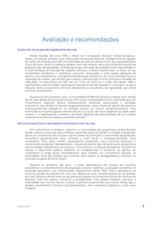 Avaliação e recomendações
O país tem se recuperado rapidamente da crise

           Desde meados dos anos 1990, o Brasil tem conseguido alcançar notável progresso,
       graças, em grande medida, a um reforço das instituições públicas, notadamente um quadro
       de metas de inflação associado à flexibilidade da taxa de câmbio e à lei de responsabilidade
       fiscal. No setor social, a melhoria também tem sido notável, com uma nítida diminuição da
       pobreza e das desigualdades. A maior parte dos mercados de produtos foram liberalizados e
       a informalidade no mercado de trabalho diminuiu. O Brasil recolhe hoje os frutos de sua
       estabilidade econômica e resiliência crescente. Associadas a uma reação oportuna da
       política macroeconômica, conjugando flexibilização monetária, um certo estímulo fiscal e
       expansão do crédito, permitiram que o Brasil resistisse bem à crise financeira mundial de
       2008-2009. O crescimento do PIB real em 7,5% em 2010 foi o mais alto desde 1986 e
       representou o quinto melhor desempenho dos países do G20 (Quadro 1). Considera-se que a
       robustez deste crescimento eliminou totalmente os excedentes de capacidade que ainda
       existiam na economia.

           Durante os dois próximos anos, o crescimento do PIB real deverá se reduzir para menos
       de 4%, bem abaixo da taxa potencial de 4,5% ao ano. A demanda interna, estimulada por um
       investimento vigoroso, deverá provavelmente continuar sustentando a atividade
       econômica, mas deverá se atenuar progressivamente, como reação ao aperto das políticas
       macroeconômicas (Quadro 2). A inflação deverá se reduzir progressivamente, mas
       mantendo-se na parte superior do intervalo de 2,5 a 6,5%. Há riscos negativos ao redor deste
       cenário, e o desempenho econômico do Brasil depende da materialização de um cenário
       relativamente favorável para a economia mundial.

Um crescimento forte e abrangente melhorará o nível de vida

           Um crescimento econômico robusto e a continuação dos progressos sociais deverão
       ajudar o Brasil a convergir para o PIB per capita dos países da OCDE e a integrar o grupo dos
       países de rendimento alto. Existem vários modos de estimular o crescimento da produção,
       tornando-a paralelamente mais inclusiva e mais verde e, consequentemente, mais
       sustentável. Para obter melhor desempenho econômico, será essencial favorecer o
       investimento produtivo. Notadamente, o desenvolvimento das infraestruturas proporciona
       oportunidades consideráveis de acelerar o crescimento e a redução da pobreza. As políticas
       sociais e educativas podem melhorar as competências e aumentar os ganhos de
       rendimento a longo prazo. Paralelamente, para manter um crescimento elevado, as
       autoridades terão que manter seus esforços para reduzir as desigualdades e diminuir as
       emissões de gases de efeito estufa.

           Durante os próximos dez anos, a maior dependência em relação aos recursos
       petrolíferos e o envelhecimento da população deverão modificar a paisagem econômica. A
       produção petrolífera vem aumentando regularmente desde 2003, mas a descoberta de
       enormes jazidas de petróleo em alto mar, abaixo de uma camada espessa de sal (jazidas
       pré-sal) colocará o Brasil entre os dez primeiros países do mundo em termos de reservas de
       petróleo. Este fato deverá aumentar a prosperidade, mas poderá também acentuar a
       volatilidade das receitas fiscais e tornar a política orçamentária pro-cíclica. Ainda que o
       quadro orçamentário funcione satisfatoriamente, será necessário adaptá-lo a esta nova
       situação.




© OECD 2011                                                                                            3
 