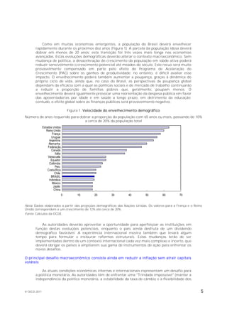 Como em muitas economias emergentes, a população do Brasil deverá envelhecer
       rapidamente durante os próximos dez anos (Figura 1). A parcela da população idosa deverá
       dobrar em menos de 20 anos; esta transição foi três vezes mais longa nas economias
       avançadas. Estas evoluções demográficas deverão alterar o contexto macroeconômico. Sem
       mudança de política, a desaceleração do crescimento da população em idade ativa poderá
       reduzir sensivelmente o crescimento potencial até meados do século. Este recuo será muito
       provavelmente compensado em parte pelo efeito do Programa de Aceleração do
       Crescimento (PAC) sobre os ganhos de produtividade; no entanto, é difícil avaliar esse
       impacto. O envelhecimento poderá também aumentar a poupança, graças à dinâmica do
       próprio ciclo de vida, ainda que, no caso do Brasil, as perspectivas de poupança global
       dependam da eficácia com a qual as políticas sociais e de mercado de trabalho continuarão
       a reduzir a proporção de famílias pobres que, geralmente, poupam menos. O
       envelhecimento deverá igualmente provocar uma reorientação da despesa pública em favor
       das aposentadorias por idade e em saúde a longo prazo, em detrimento da educação;
       contudo, o efeito global sobre as finanças públicas será provavelmente negativo.

                                 Figura 1. Velocidade do envelhecimento demográfico
Número de anos requerido para dobrar a proporção da população com 65 anos ou mais, passando de 10%
                                 a cerca de 20% da população total
              Estados Unidos
                 Reino Unido
                      França
                     Uruguai
                   Argentina
                   Alemanha
                  Federação…
                     Canadá
                        Itália
                  Venezuela
                     Equador
                   Colômbia
                        Peru
                  Costa Rica
                        Chile
                     BRASIL
                   Indonésia
                      México
                       Japão
                       China
                            0         10       20       30        40        50         60        70


Nota: Dados elaborados a partir das projeções demográficas das Nações Unidas. Os valores para a França e o Reino
Unido correspondem a um crescimento de 12% até cerca de 20%.
Fonte: Cálculos da OCDE.


          As autoridades deverão aproveitar a oportunidade para aperfeiçoar as instituições em
       função destas evoluções potenciais, enquanto o país ainda desfruta de um dividendo
       demográfico favorável. A experiência internacional mostra também que levará algum
       tempo para formular e instaurar reformas estruturais. Estas mudanças terão de ser
       implementadas dentro de um contexto internacional cada vez mais complexo e incerto, que
       deverá obrigar os países a ampliarem sua gama de instrumentos de ação para enfrentar os
       novos desafios.

O principal desafio macroeconômico consiste ainda em reduzir a inflação sem atrair capitais
voláteis

           As atuais condições econômicas internas e internacionais representam um desafio para
       a política monetária. As autoridades têm de enfrentar uma "Trindade impossível" (manter a
       independência da política monetária, a estabilidade da taxa de câmbio e a flexibilidade dos


© OECD 2011                                                                                                    5
 