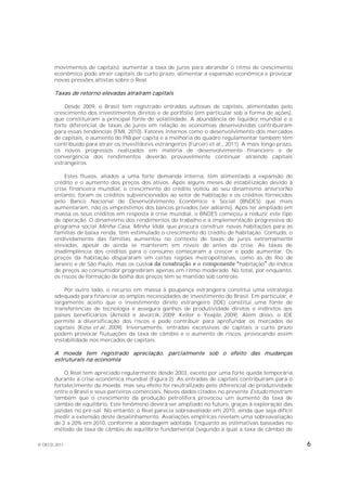 movimentos de capitais): aumentar a taxa de juros para abrandar o ritmo de crescimento
       econômico pode atrair capitais de curto prazo, alimentar a expansão econômica e provocar
       novas pressões altistas sobre o Real.

       Taxas de retorno elevadas atraíram capitais

           Desde 2009, o Brasil tem registrado entradas vultosas de capitais, alimentadas pelo
       crescimento dos investimentos diretos e de portfólio (em particular sob a forma de ações),
       que constituíram a principal fonte de volatilidade. A abundância de liquidez mundial e o
       forte diferencial de taxas de juros em relação às economias desenvolvidas contribuíram
       para essas tendências (FMI, 2010). Fatores internos como o desenvolvimento dos mercados
       de capitais, o aumento do PIB per capita e a melhoria do quadro regulamentar também têm
       contribuído para atrair os investidores estrangeiros (Furceri et al., 2011). A mais longo prazo,
       os novos progressos realizados em matéria de desenvolvimento financeiro e de
       convergência dos rendimentos deverão provavelmente continuar atraindo capitais
       estrangeiros.

           Estes fluxos, aliados a uma forte demanda interna, têm alimentado a expansão do
       crédito e o aumento dos preços dos ativos. Após alguns meses de estabilização devido à
       crise financeira mundial, o crescimento do crédito voltou ao seu dinamismo anteriorNo
       entanto, foram os créditos subvencionados ao setor de habitação e os créditos fornecidos
       pelo Banco Nacional de Desenvolvimento Econômico e Social (BNDES) que mais
       aumentaram, não os empréstimos dos bancos privados (ver adiante). Após ter ampliado em
       massa os seus créditos em resposta à crise mundial, o BNDES começou a reduzir este tipo
       de operação. O dinamismo dos rendimentos do trabalho e a implementação progressiva do
       programa social Minha Casa, Minha Vida, que procura construir novas habitações para as
       famílias de baixa renda, têm estimulado o crescimento do crédito de habitação. Contudo, o
       endividamento das famílias aumentou no contexto de taxas de juros extremamente
       elevadas, apesar de ainda se manterem em níveis de antes da crise. As taxas de
       inadimplência dos créditos para o consumo começaram a crescer e pode aumentar. Os
       preços da habitação dispararam em certas regiões metropolitanas, como as do Rio de
       Janeiro e de São Paulo, mas os custo                                   habitação do índice
       de preços ao consumidor progrediram apenas em ritmo moderado. No total, por enquanto,
       os riscos de formação de bolha dos preços têm se mantido sob controle.

           Por outro lado, o recurso em massa à poupança estrangeira constitui uma estratégia
       adequada para financiar as amplas necessidades de investimento do Brasil. Em particular, é
       largamente aceito que o investimento direto estrangeiro (IDE) constitui uma fonte de
       transferências de tecnologia e assegura ganhos de produtividade diretos e indiretos aos
       países beneficiários (Arnold e Javorcik, 2009; Keller e Yeaple, 2009). Além disso, o IDE
       permite a diversificação dos riscos e pode contribuir para aprofundar os mercados de
       capitais (Kose et al., 2009). Inversamente, entradas excessivas de capitais a curto prazo
       podem provocar flutuações da taxa de câmbio e o aumento de riscos, provocando assim
       instabilidade nos mercados de capitais.

       A moeda tem registrado apreciação, parcialmente sob o efeito das mudanças
       estruturais na economia

           O Real tem apreciado regularmente desde 2003, exceto por uma forte queda temporária
       durante a crise econômica mundial (Figura 2). As entradas de capitais contribuíram para o
       fortalecimento da moeda, mas seu efeito foi neutralizado pelo diferencial de produtividade
       entre o Brasil e seus parceiros comerciais. Novos dados citados no presente Estudo mostram
       também que o crescimento da produção petrolífera provocou um aumento da taxa de
       câmbio de equilíbrio. Este fenômeno deverá ser ampliado no futuro, graças à exploração das
       jazidas no pré-sal. No entanto, o Real parecia sobreavaliado em 2010, ainda que seja difícil
       medir a extensão deste desalinhamento. Avaliações empíricas revelam uma sobreavaliação
       de 3 a 20% em 2010, conforme a abordagem adotada. Enquanto as estimativas baseadas no
       método da taxa de câmbio de equilíbrio fundamental (segundo a qual a taxa de câmbio de

© OECD 2011                                                                                               6
 