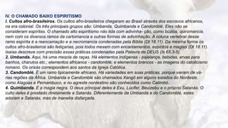 10
IV. O CHAMADO BAIXO ESPIRITISMO
l. Cultos afro-brasileiros. Os cultos afro-brasileiros chegaram ao Brasil através dos escravos africanos,
na era colonial. Os três principais grupos são: Umbanda, Quimbanda e Candomblé. Eles não se
consideram espíritas. O chamado alto espiritismo não lida com adivinha- ção, como búzios, quiromancia,
nem com os diversos ramos da cartomancia e outras formas de adivinhação. A coluna vertebral desse
ramo espírita é a reencamação e a necromancia condenadas pela Bíblia (Dt 18.11). Da mesma forma os
cultos afro-brasileiros são feitiçarias, pois todos mexem com encantamentos, espíritos e magias (Dt 18.11).
Isaías descreve com precisão essas práticas condenadas pela Palavra de DEUS (Is 65.3-5).
2. Umbanda. Aqui, há uma mescla de raças. Há elementos indígenas - pajelança, bebidas, ervas para
banhos, charutos etc.; elementos africanos - candomblé; e elementos brancos - as imagens do catolicismo
romano. Os orixás correspondem aos santos da Igreja Católica.
3. Candomblé. É um ramo tipicamente africano. Há variedades em suas práticas, porque vieram de vá-
rias regiões da África. Umbanda e Candomblé são chamados Xangô em alguns estados do Nordeste,
como Alagoas e Pernambuco, e no agreste nordestino são conhecidos como Catimbó.
4. Quimbanda. É a magia negra. O deus principal deles é Exu, Lúcifer, Beuizebu e o próprio Satanás. O
culto deles é prestado diretamente a Satanás. Diferentemente da Umbanda e do Candomblé, estes
adoram a Satanás, mas de maneira disfarçada.
 