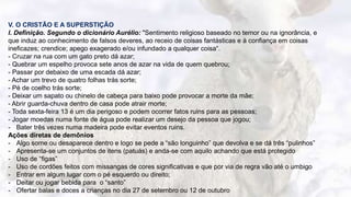 11
V. O CRISTÃO E A SUPERSTIÇÃO
l. Definição. Segundo o dicionário Aurélio: "Sentimento religioso baseado no temor ou na ignorância, e
que induz ao conhecimento de falsos deveres, ao receio de coisas fantásticas e à confiança em coisas
ineficazes; crendice; apego exagerado e/ou infundado a qualquer coisa“.
- Cruzar na rua com um gato preto dá azar;
- Quebrar um espelho provoca sete anos de azar na vida de quem quebrou;
- Passar por debaixo de uma escada dá azar;
- Achar um trevo de quatro folhas trás sorte;
- Pé de coelho trás sorte;
- Deixar um sapato ou chinelo de cabeça para baixo pode provocar a morte da mãe;
- Abrir guarda-chuva dentro de casa pode atrair morte;
- Toda sexta-feira 13 é um dia perigoso e podem ocorrer fatos ruins para as pessoas;
- Jogar moedas numa fonte de água pode realizar um desejo da pessoa que jogou;
- Bater três vezes numa madeira pode evitar eventos ruins.
Ações diretas de demônios
- Algo some ou desaparece dentro e logo se pede a “são longuinho” que devolva e se dá três “pulinhos”
- Apresenta-se um conjuntos de itens (patuás) e anda-se com aquilo achando que está protegido
- Uso de “figas”
- Uso de cordões feitos com missangas de cores significativas e que por via de regra vão até o umbigo
- Entrar em algum lugar com o pé esquerdo ou direito;
- Deitar ou jogar bebida para o “santo”
- Ofertar balas e doces a crianças no dia 27 de setembro ou 12 de outubro
 