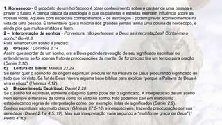 12
1. Horoscopo - O propósito de um horóscopo é obter conhecimento sobre o caráter de uma pessoa e
prever o futuro. A crença básica da astrologia é que os planetas e estrelas exercem influência sobre as
nossas vidas. Aqueles com especiais conhecimentos – os astrólogos - podem prever acontecimentos na
vida de uma pessoa. É lamentável que a maioria dos grandes jornais tenha uma coluna de horóscopo, e
ainda pior que muitos cristãos a leem.
2 – Interpretação de sonhos - Porventura, não pertencem a Deus as interpretações? Contai-me o
sonho“ Gn 40.8.
Para entender um sonho é preciso:
a) Oração: I Coríntios 2.14
Assim que acordar de um sonho, ore a Deus pedindo revelação de seu significado espiritual ou
entendimento se foi apenas fruto de preocupações da mente. Se for preciso tire um tempo para oração
(Daniel 2.16).
b) Leitura da Bíblia: Mateus 22.29
Se sentir quer o sonho foi de origem espiritual, procure ler na Palavra de Deus procurando significado de
tudo que foi visto. Se for de Deus haverá alguma base bíblica para explicar “porque a Palavra de Deus é
viva e eficaz” (Hebreus 4.12).
c) Discernimento Espiritual: Daniel 2.28
Se o sonho for espiritual, somente o Espírito Santo pode dar o significado. A interpretação de um sonho
nem sempre é literal ou da forma como foi visto no sonho. Não podemos cair em misticismo
estabelecendo regras de interpretação como, por exemplo, listas de significados (Daniel 2.9).
Sonhos espirituais são muito claros (Gênesis 37.5-10) e inesquecíveis, trazendo preocupação por sua
seriedade (Daniel 2.1 e 4.5, 19). Mas sua interpretação varia segundo a “multiforme graça de Deus” (I
Pedro 4.10).
 