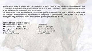 13
Espiritualizar tudo o quanto está ou acontece à nossa volta é um perigoso comportamento que,
comumente, nos leva ao erro, ou até mesmo, a querer mostrar que somos “cheios” da sabedoria de Deus,
e nos aproximamos de seitas e praticas heréticas.
Os adeptos dos cultos afro-brasileiros são mais receptivos ao evangelho de JESUS do que os kardecistas.
Os adeptos do chamado alto espiritismo são arrogantes e presunçosos. Eles acham que já têm o
Evangelho Segundo Allan Kardec, e daí pensam que não precisam de JESUS.
Temas para os próximos estudos
*Testemunhas de Jeová Mormonismo
*Adventismo do Sétimo Dia Igreja da Unificação
* Congregação Cristã no Brasil Movimento Nova Era
* Espiritismo Movimento Ecumenista
Catolicismo Romano Voz da Verdade
 