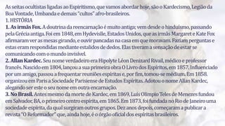 3
AsseitasocultistasligadasaoEspiritismo,quevamosabordarhoje,sãooKardecismo,Legiãoda
BoaVontade,Umbandaedemais“cultos”afro-brasileiros.
1.HISTÓRIA
1.AsirmãsFox.Adoutrinadareencarnaçãoémuitoantiga;vemdesdeohinduísmo,passando
pelaGréciaantiga.Foiem1848,emHydevislle,EstadosUnidos,queasirmãsMargareteKateFox
afirmaramverasmesasgirando,eouvirpancadasnacasaemquemoravam.Faziamperguntase
estaseramrespondidasmedianteestalidosdededos.Elastiveramasensaçãodeestarse
comunicandocomomundoinvisível.
2.AllanKardec.SeunomeverdadeiroeraHipolyteLéonDenizardRivail,médicoeprofessor
francês.Nascidoem1804,lançouasuaprimeiraobraOLivrodosEspíritos,em1857.Influenciado
porumamigo,passouafrequentarreuniõesespíritase,porfim,tomou-semédium.Em1858.
organizouemParisaSociedadeParisiensedeEstudosEspíritas.AdotouonomeAllanKardec,
alegandoseresteoseunomeemoutraencarnação.
3.NoBrasil.AntesmesmodamortedeKardec,em1869,LuísOlímpioTelesdeMenezesfundou
emSalvador,BA,oprimeirocentroespírita,em1865.Em1873,foifundadanoRiodeJaneirouma
sociedadeespírita,daqualsurgiramoutrosgrupos.Dezanosdepois,começaramapublicara
revista“OReformador”que,aindahoje,éoórgãooficialdosespíritasbrasileiros.
 
