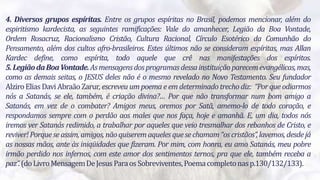 4
4. Diversos grupos espíritas. Entre os grupos espíritas no Brasil, podemos mencionar, além do
espiritismo kardecista, as seguintes ramificações: Vale do amanhecer, Legião da Boa Vontade,
Ordem Rosacruz, Racionalismo Cristão, Cultura Racional, Círculo Esotérico da Comunhão do
Pensamento, além dos cultos afro-brasileiros. Estes últimos não se consideram espíritas, mas Allan
Kardec define, como espírita, todo aquele que crê nas manifestações dos espíritos.
5.LegiãodaBoaVontade.Asmensagensdosprogramasdessainstituiçãoparecemevangélicas,mas,
como as demais seitas, o JESUS deles não é o mesmo revelado no Novo Testamento. Seu fundador
AlziroElias Davi AbraãoZarur, escreveu um poema e em determinado trecho diz: “Por que odiarmos
nós a Satanás, se ele, também, é criação divina?… Por que não transformar num bom amigo a
Satanás, em vez de o combater? Amigos meus, oremos por Satã, amemo-lo de todo coração, e
respondamos sempre com o perdão aos males que nos faça, hoje e amanhã. E, um dia, todos nós
iremos ver Satanás redimido, a trabalhar por aqueles que veio tresmalhar dos rebanhos de Cristo, e
reviver!Porque se assim, amigos, nãoquiseremaqueles quesechamam “oscristãos”, lavemos, desdejá
as nossas mãos, ante às iniqüidades que fizeram. Por mim, com honra, eu amo Satanás, meu pobre
irmão perdido nos infernos, com este amor dos sentimentos ternos, pra que ele, também receba a
paz”.(doLivroMensagemDeJesusParaosSobreviventes,Poemacompletonasp.130/132/133).
 