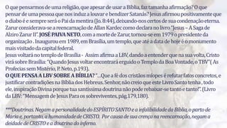 5
Oquepensarmosdeumareligião,queapesardeusaraBíblia,faztamanhaafirmação?Oque
pensardeumapessoaquenosinduzalouvarebendizerSatanás?Jesusafirmoupositivamenteque
odiaboéesempreseráoPaidamentira(Jo.8:44),deixando-noscertosdesuacondenaçãoeterna.
Zarurconsiderava-seareencarnaçãodeAllanKardeccomodeclaranolivro“Jesus–ASagade
AlziroZarurII”.JOSÉPAIVANETO,comamortedeZarur,tornou-seem1979opresidenteda
organização.Inaugurouem1989,emBrasília,umtemplo,queatéadatadehojeéomonumento
maisvisitadodacapitalfederal.
JesusvoltaránotemplodeBrasília- AssimafirmaaLBV,dandoaentenderquenasuavolta,Cristo
virásobreBrasília:“QuandoJesusvoltarencontraráerguidooTemplodaBoaVontade,oTBV”(As
ProfeciassemMistério,P.Neto,p.193).
OQUEPENSAALBVSOBREABÍBLIA?“…Queafédoscristãosmíopesérefutarfatosconcretos,e
justificarcontradiçõesnaBíbliadosHebreus.Senhor,nãocreioqueesteLivroSantotenha,todo
ele,inspiraçãoDivinaporquetuasantíssimadoutrinanãopoderebaixar-setantoetanto!”.(Livro
daLBV:“MensagemdeJesusParaossobreviventes,pág.179,180).
***Doutrinas.NegamapersonalidadedoESPÍRITOSANTOeainfalibilidadedaBíblia,opartode
Mariae,portanto,ahumanidadedeCRISTO. Porcausadesuacrençanareencarnação,negama
deidadedeCRISTOeadoutrinadoinferno.
 